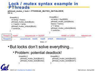 Lock / mutex syntax example in PThreads pthread_mutex_t lock = PTHREAD_MUTEX_INITIALIZER; int x; threadA() { int temp = foo(x); pthread_mutex_lock(&lock); x = bar(x) + temp; pthread_mutex_unlock(&lock); // continue… } threadB() { int temp = foo(9000); pthread_mutex_lock(&lock); baz(x) + bar(x);   x *= temp; pthread_mutex_unlock(&lock); // continue… } Thread B Thread A readX … acquireLock readX acquireLock => SLEEP … readX writeX releaseLock … WAKE w/ LOCK … releaseLock But locks don’t solve everything… Problem: potential deadlock! time --> threadA() { pthread_mutex_lock(&lock1); pthread_mutex_lock(&lock2); } threadB() { pthread_mutex_lock(&lock2); pthread_mutex_lock(&lock1); } 