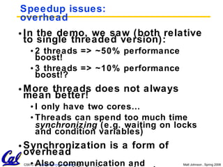 Speedup issues: overhead In the demo, we saw (both relative to single threaded version): 2 threads => ~50% performance boost! 3 threads => ~10% performance boost!? More threads does not always mean better! I only have two cores… Threads can spend too much time  synchronizing  (e.g. waiting on locks and condition variables) Synchronization is a form of overhead Also communication and creation/deletion overhead 