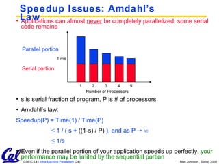 Speedup Issues: Amdahl’s Law Applications can almost  never  be completely parallelized; some serial code remains s is serial fraction of program, P is # of processors Amdahl’s law: Speedup(P) = Time(1) / Time(P) ≤  1 / ( s +  ((1-s) / P)  ), and as P    ∞ ≤  1/s Even if the parallel portion of your application speeds up perfectly,  your performance may be limited by the sequential portion Time Number of Processors Parallel portion Serial portion 1 2 3 4 5 