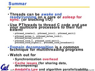 Summary Threads can be  awake   and ready/running  on a core or  asleep   for sync.  (or blocking I/O) Use PThreads to thread C code and use your multicore processors to their full extent! pthread_create(), pthread_join(), pthread_exit() pthread_mutex_t, pthread_mutex_lock(), pthread_mutex_unlock() pthread_cond_t, pthread_cond_wait(), pthread_cond_signal(), pthread_cond_broadcast() Domain decomposition  is a common technique for multithreading programs Watch out for Synchronization  overhead Cache issues  (for sharing data, decomposing) Amdahl’s Law  and algorithm parallelizability 