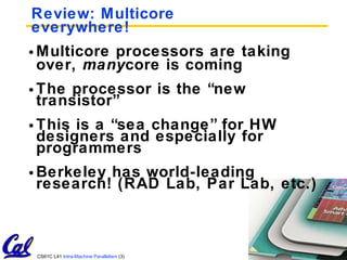 Review: Multicore everywhere! Multicore processors are taking over,  many core is coming The processor is the “new transistor” This is a “sea change” for HW designers and especially for programmers Berkeley has world-leading research! (RAD Lab, Par Lab, etc.) 