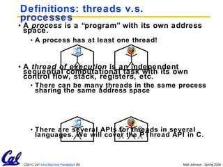 Definitions: threads v.s. processes A  process  is a “program” with its own address space. A process has at least one thread! A  thread of execution  is an independent sequential computational task with its own control flow, stack, registers, etc. There can be many threads in the same process sharing the same address space There are several APIs for threads in several languages. We will cover the PThread API in C. 