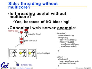 Side: threading without multicore? Is threading useful without multicore? Yes, because of I/O blocking! Canonical web server example: global workQueue; dispatcher() { createThreadPool(); while(true) { task = receiveTask(); if (task != NULL) { workQueue.add(task); workQueue.wake(); } } } worker() { while(true) { task = workQueue.get(); doWorkWithIO(task); } } 