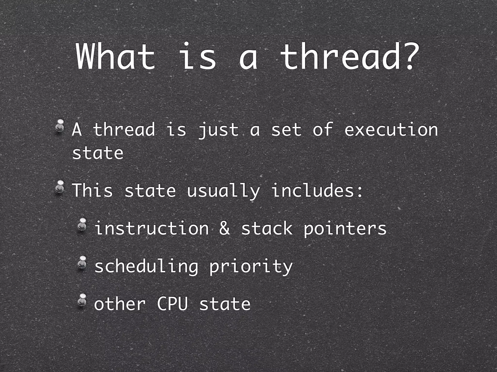 What is a thread?
A thread is just a set of execution
state

This state usually includes:

  instruction & stack pointers

  scheduling priority

  other CPU state
 
