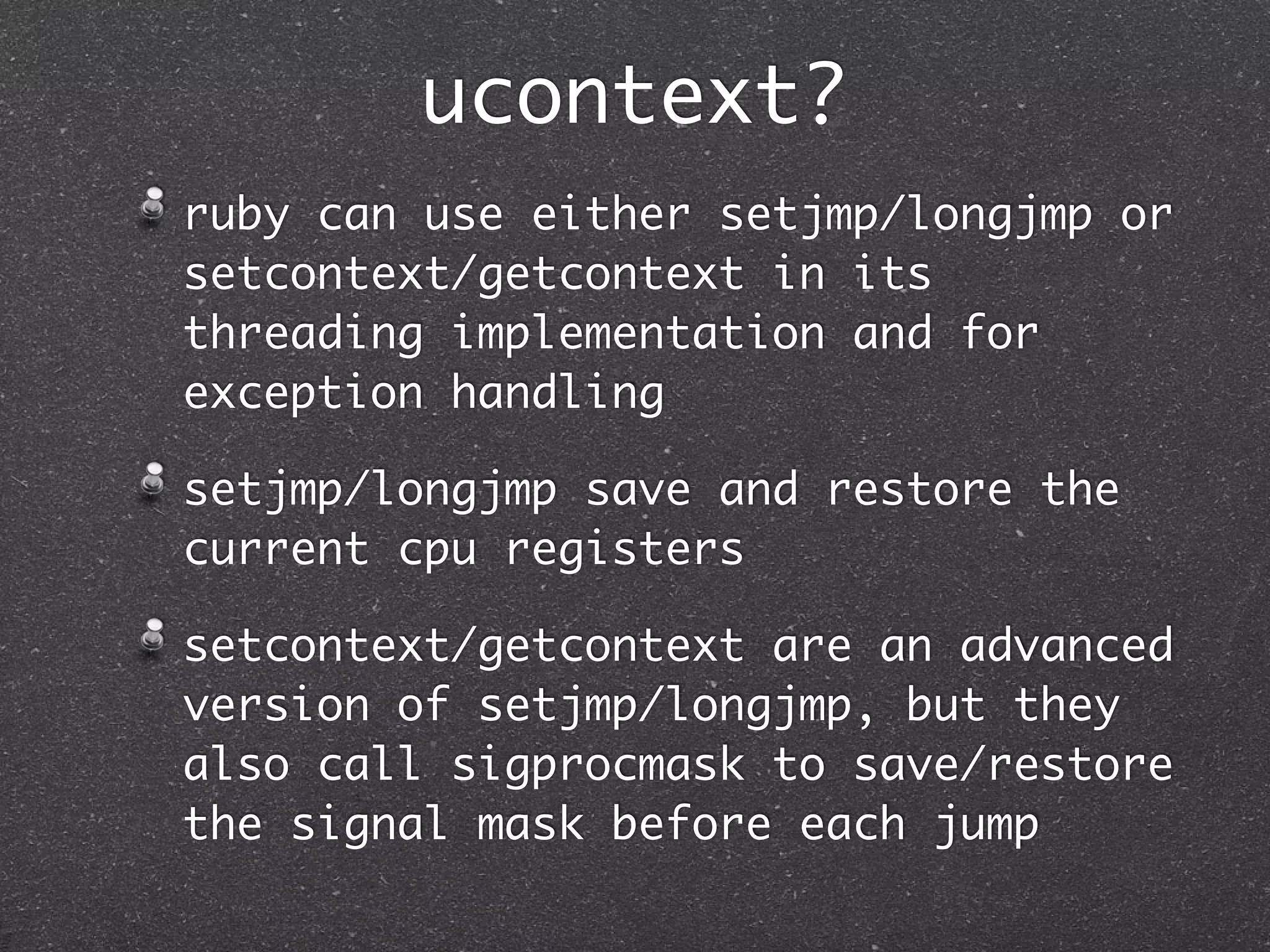 ucontext?
ruby can use either setjmp/longjmp or
setcontext/getcontext in its
threading implementation and for
exception handling

setjmp/longjmp save and restore the
current cpu registers

setcontext/getcontext are an advanced
version of setjmp/longjmp, but they
also call sigprocmask to save/restore
the signal mask before each jump
 