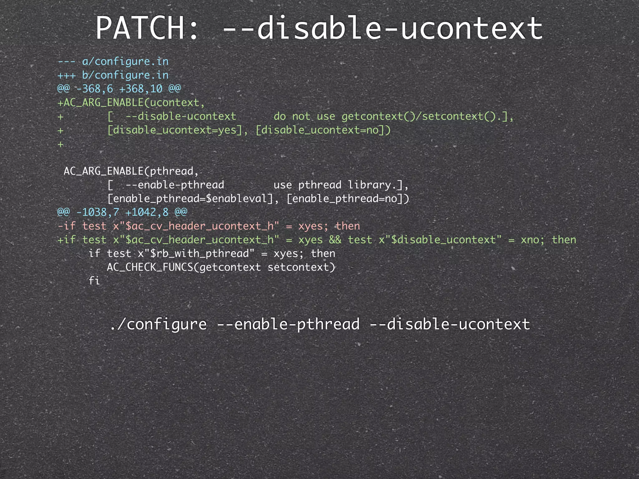PATCH: --disable-ucontext
--- a/configure.in
+++ b/configure.in
@@ -368,6 +368,10 @@
+AC_ARG_ENABLE(ucontext,
+       [ --disable-ucontext       do not use getcontext()/setcontext().],
+       [disable_ucontext=yes], [disable_ucontext=no])
+

 AC_ARG_ENABLE(pthread,
        [ --enable-pthread         use pthread library.],
        [enable_pthread=$enableval], [enable_pthread=no])
@@ -1038,7 +1042,8 @@
-if test x"$ac_cv_header_ucontext_h" = xyes; then
+if test x"$ac_cv_header_ucontext_h" = xyes && test x"$disable_ucontext" = xno; then
     if test x"$rb_with_pthread" = xyes; then
        AC_CHECK_FUNCS(getcontext setcontext)
     fi



        ./configure --enable-pthread --disable-ucontext
 