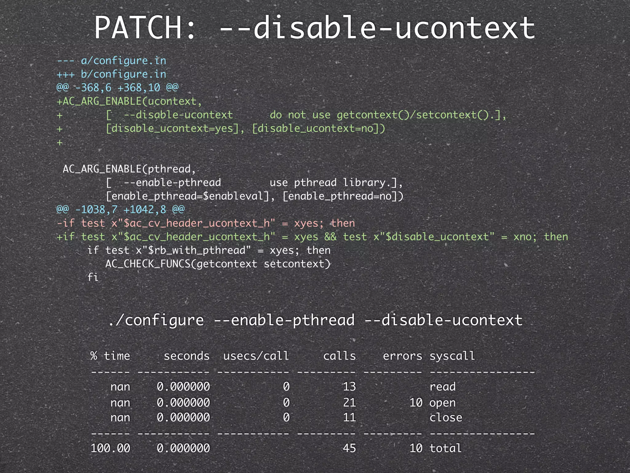 PATCH: --disable-ucontext
--- a/configure.in
+++ b/configure.in
@@ -368,6 +368,10 @@
+AC_ARG_ENABLE(ucontext,
+       [ --disable-ucontext       do not use getcontext()/setcontext().],
+       [disable_ucontext=yes], [disable_ucontext=no])
+

 AC_ARG_ENABLE(pthread,
        [ --enable-pthread         use pthread library.],
        [enable_pthread=$enableval], [enable_pthread=no])
@@ -1038,7 +1042,8 @@
-if test x"$ac_cv_header_ucontext_h" = xyes; then
+if test x"$ac_cv_header_ucontext_h" = xyes && test x"$disable_ucontext" = xno; then
     if test x"$rb_with_pthread" = xyes; then
        AC_CHECK_FUNCS(getcontext setcontext)
     fi



        ./configure --enable-pthread --disable-ucontext

     % time     seconds usecs/call      calls    errors syscall
     ------ ----------- ----------- --------- --------- ----------------
        nan    0.000000           0        13           read
        nan    0.000000           0        21        10 open
        nan    0.000000           0        11           close
     ------ ----------- ----------- --------- --------- ----------------
     100.00    0.000000                    45        10 total
 