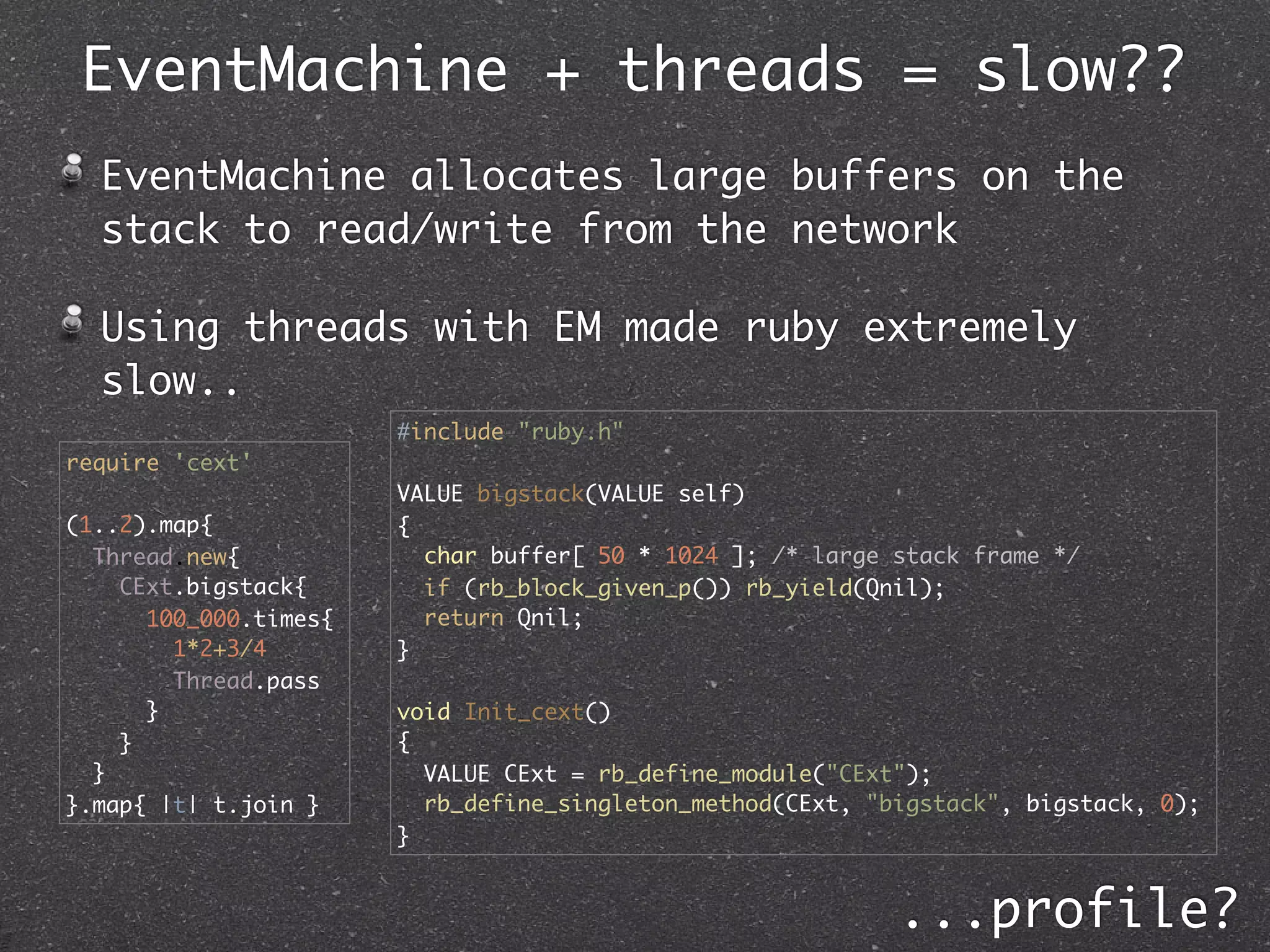 EventMachine + threads = slow??
  EventMachine allocates large buffers on the
  stack to read/write from the network

  Using threads with EM made ruby extremely
  slow..
                       #include "ruby.h"
require 'cext'
                       VALUE bigstack(VALUE self)
(1..2).map{            {
  Thread.new{            char buffer[ 50 * 1024 ]; /* large stack frame */
    CExt.bigstack{       if (rb_block_given_p()) rb_yield(Qnil);
      100_000.times{     return Qnil;
        1*2+3/4        }
        Thread.pass
      }                void Init_cext()
    }                  {
  }                      VALUE CExt = rb_define_module("CExt");
}.map{ |t| t.join }      rb_define_singleton_method(CExt, "bigstack", bigstack, 0);
                       }


                                                            ...profile?
 