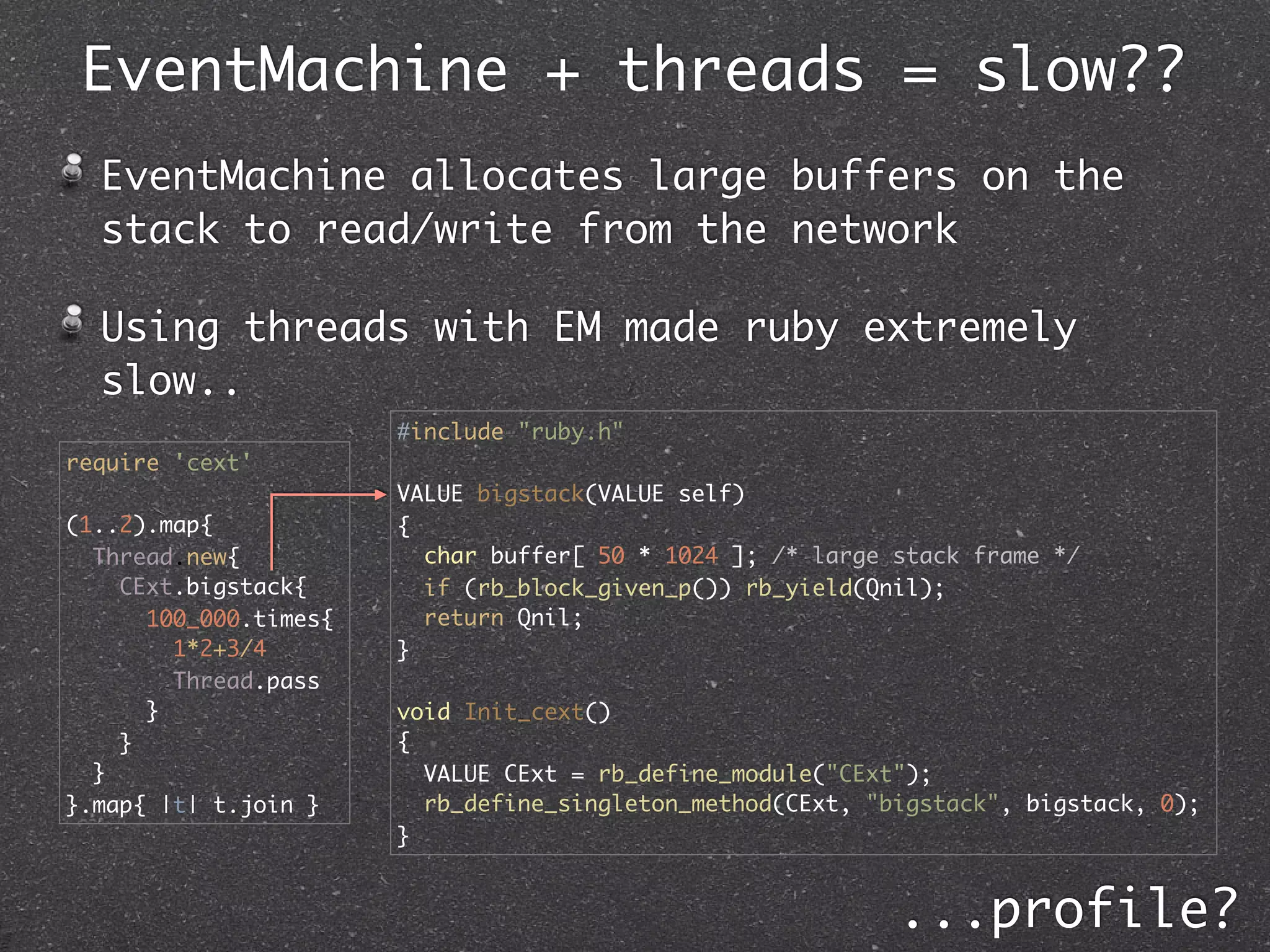 EventMachine + threads = slow??
  EventMachine allocates large buffers on the
  stack to read/write from the network

  Using threads with EM made ruby extremely
  slow..
                       #include "ruby.h"
require 'cext'
                       VALUE bigstack(VALUE self)
(1..2).map{            {
  Thread.new{            char buffer[ 50 * 1024 ]; /* large stack frame */
    CExt.bigstack{       if (rb_block_given_p()) rb_yield(Qnil);
      100_000.times{     return Qnil;
        1*2+3/4        }
        Thread.pass
      }                void Init_cext()
    }                  {
  }                      VALUE CExt = rb_define_module("CExt");
}.map{ |t| t.join }      rb_define_singleton_method(CExt, "bigstack", bigstack, 0);
                       }


                                                            ...profile?
 