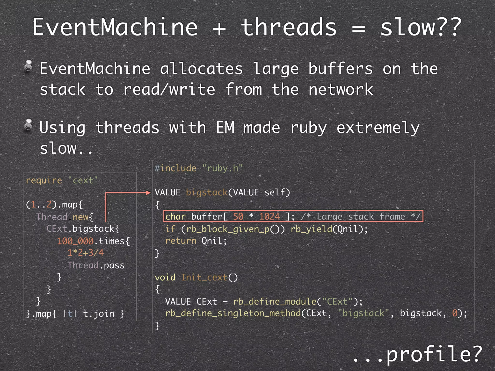 EventMachine + threads = slow??
  EventMachine allocates large buffers on the
  stack to read/write from the network

  Using threads with EM made ruby extremely
  slow..
                       #include "ruby.h"
require 'cext'
                       VALUE bigstack(VALUE self)
(1..2).map{            {
  Thread.new{            char buffer[ 50 * 1024 ]; /* large stack frame */
    CExt.bigstack{       if (rb_block_given_p()) rb_yield(Qnil);
      100_000.times{     return Qnil;
        1*2+3/4        }
        Thread.pass
      }                void Init_cext()
    }                  {
  }                      VALUE CExt = rb_define_module("CExt");
}.map{ |t| t.join }      rb_define_singleton_method(CExt, "bigstack", bigstack, 0);
                       }


                                                            ...profile?
 