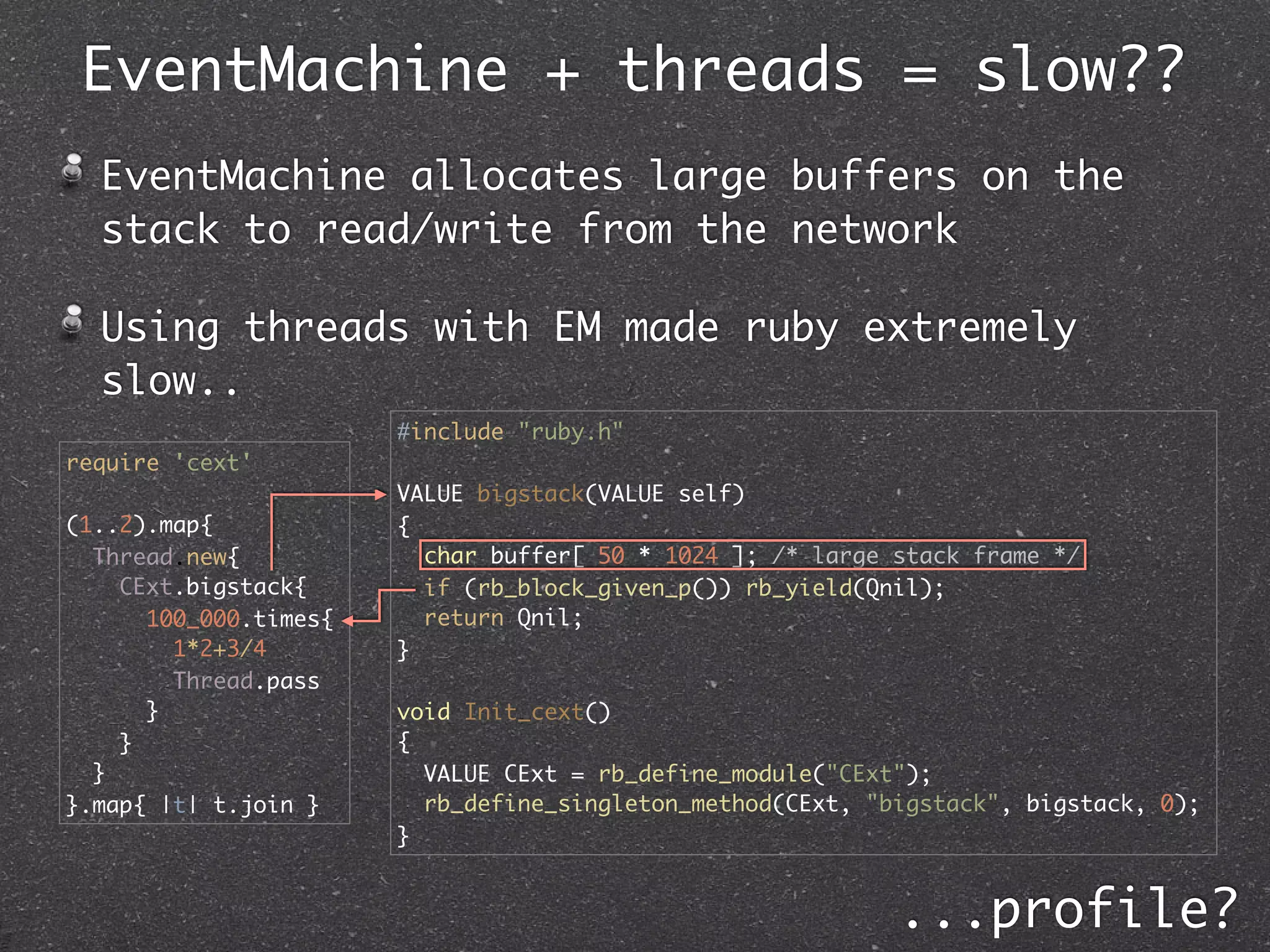 EventMachine + threads = slow??
  EventMachine allocates large buffers on the
  stack to read/write from the network

  Using threads with EM made ruby extremely
  slow..
                       #include "ruby.h"
require 'cext'
                       VALUE bigstack(VALUE self)
(1..2).map{            {
  Thread.new{            char buffer[ 50 * 1024 ]; /* large stack frame */
    CExt.bigstack{       if (rb_block_given_p()) rb_yield(Qnil);
      100_000.times{     return Qnil;
        1*2+3/4        }
        Thread.pass
      }                void Init_cext()
    }                  {
  }                      VALUE CExt = rb_define_module("CExt");
}.map{ |t| t.join }      rb_define_singleton_method(CExt, "bigstack", bigstack, 0);
                       }


                                                            ...profile?
 