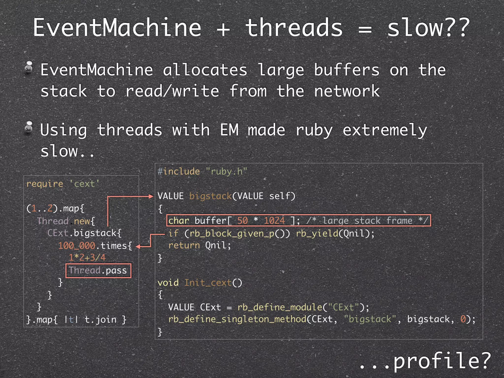 EventMachine + threads = slow??
  EventMachine allocates large buffers on the
  stack to read/write from the network

  Using threads with EM made ruby extremely
  slow..
                       #include "ruby.h"
require 'cext'
                       VALUE bigstack(VALUE self)
(1..2).map{            {
  Thread.new{            char buffer[ 50 * 1024 ]; /* large stack frame */
    CExt.bigstack{       if (rb_block_given_p()) rb_yield(Qnil);
      100_000.times{     return Qnil;
        1*2+3/4        }
        Thread.pass
      }                void Init_cext()
    }                  {
  }                      VALUE CExt = rb_define_module("CExt");
}.map{ |t| t.join }      rb_define_singleton_method(CExt, "bigstack", bigstack, 0);
                       }


                                                            ...profile?
 