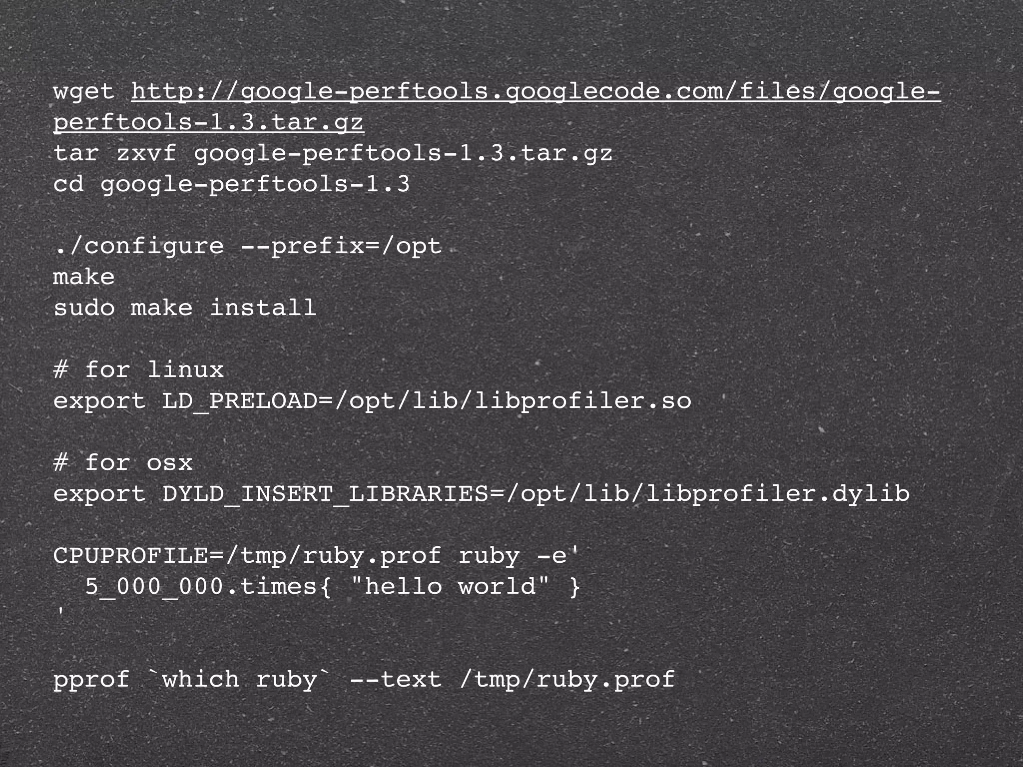 wget http://google-perftools.googlecode.com/files/google-
perftools-1.3.tar.gz
tar zxvf google-perftools-1.3.tar.gz
cd google-perftools-1.3

./configure --prefix=/opt
make
sudo make install

# for linux
export LD_PRELOAD=/opt/lib/libprofiler.so

# for osx
export DYLD_INSERT_LIBRARIES=/opt/lib/libprofiler.dylib

CPUPROFILE=/tmp/ruby.prof ruby -e'
  5_000_000.times{ "hello world" }
'

pprof `which ruby` --text /tmp/ruby.prof
 