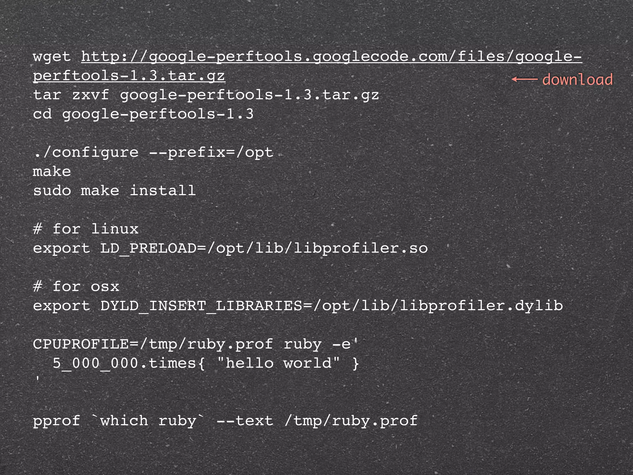 wget http://google-perftools.googlecode.com/files/google-
perftools-1.3.tar.gz                                 download
tar zxvf google-perftools-1.3.tar.gz
cd google-perftools-1.3

./configure --prefix=/opt
make
sudo make install

# for linux
export LD_PRELOAD=/opt/lib/libprofiler.so

# for osx
export DYLD_INSERT_LIBRARIES=/opt/lib/libprofiler.dylib

CPUPROFILE=/tmp/ruby.prof ruby -e'
  5_000_000.times{ "hello world" }
'

pprof `which ruby` --text /tmp/ruby.prof
 