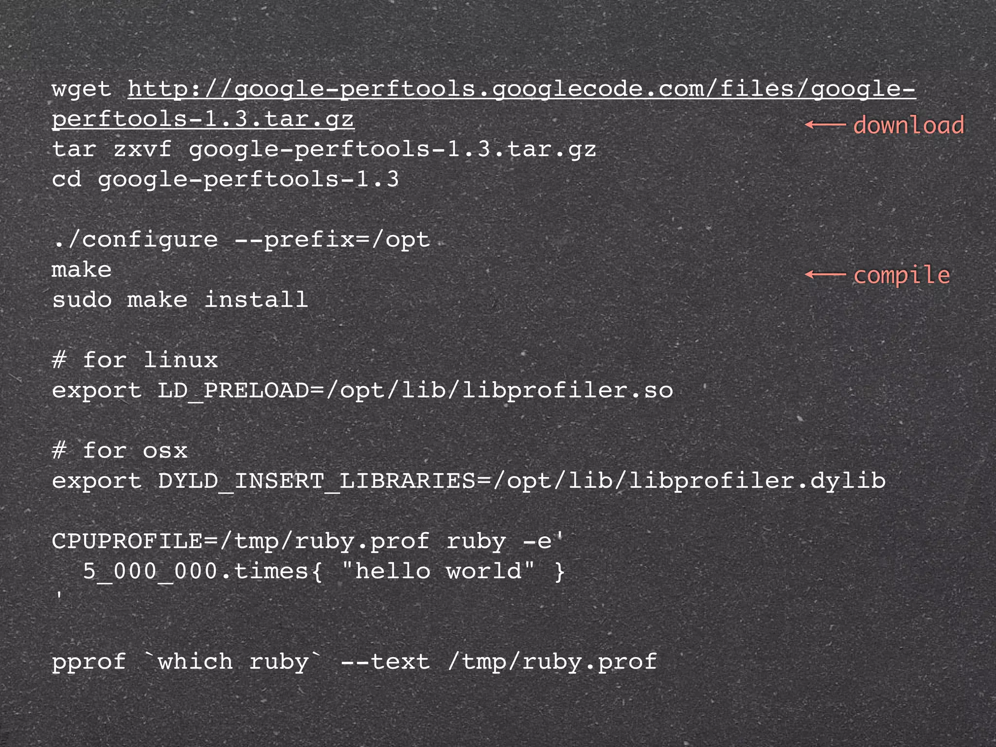 wget http://google-perftools.googlecode.com/files/google-
perftools-1.3.tar.gz                                 download
tar zxvf google-perftools-1.3.tar.gz
cd google-perftools-1.3

./configure --prefix=/opt
make                                                 compile
sudo make install

# for linux
export LD_PRELOAD=/opt/lib/libprofiler.so

# for osx
export DYLD_INSERT_LIBRARIES=/opt/lib/libprofiler.dylib

CPUPROFILE=/tmp/ruby.prof ruby -e'
  5_000_000.times{ "hello world" }
'

pprof `which ruby` --text /tmp/ruby.prof
 