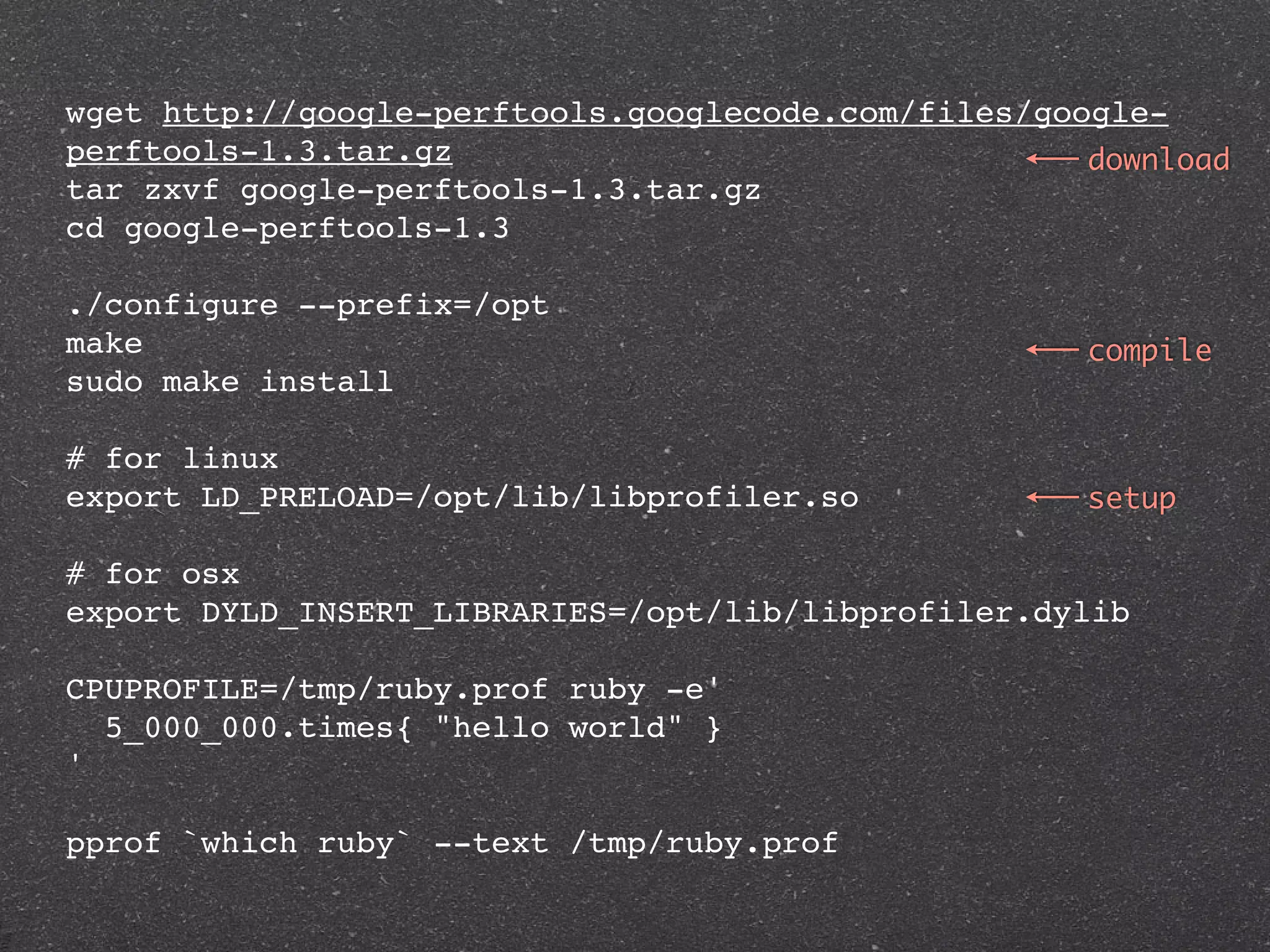 wget http://google-perftools.googlecode.com/files/google-
perftools-1.3.tar.gz                                 download
tar zxvf google-perftools-1.3.tar.gz
cd google-perftools-1.3

./configure --prefix=/opt
make                                                 compile
sudo make install

# for linux
export LD_PRELOAD=/opt/lib/libprofiler.so            setup

# for osx
export DYLD_INSERT_LIBRARIES=/opt/lib/libprofiler.dylib

CPUPROFILE=/tmp/ruby.prof ruby -e'
  5_000_000.times{ "hello world" }
'

pprof `which ruby` --text /tmp/ruby.prof
 