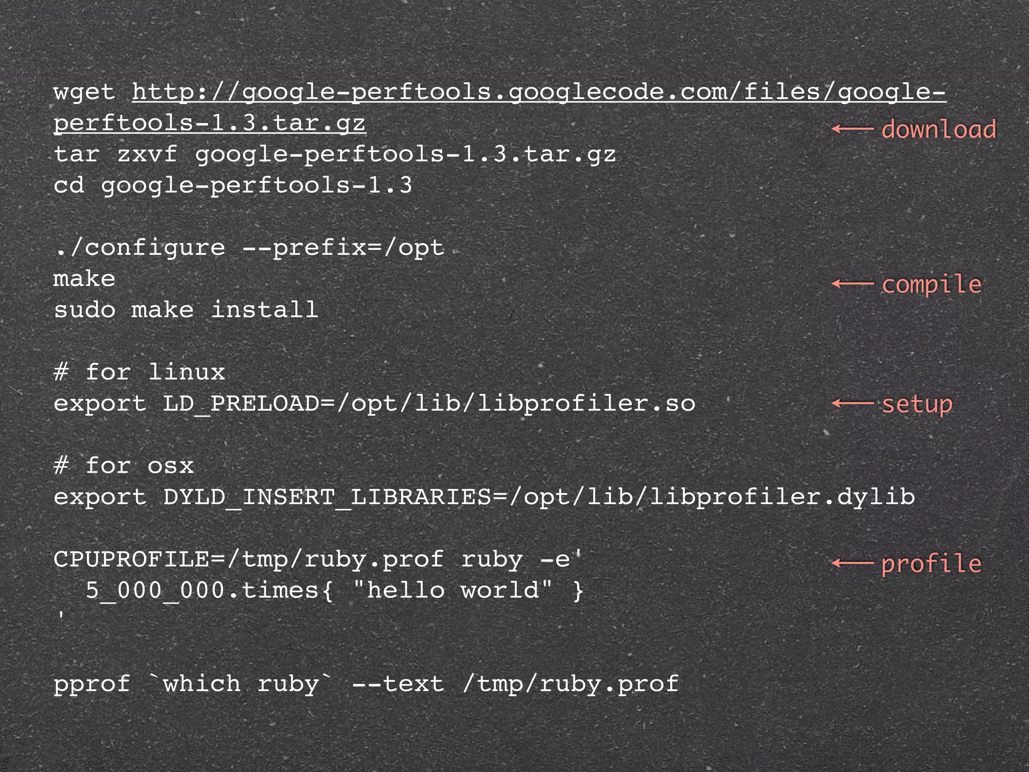 wget http://google-perftools.googlecode.com/files/google-
perftools-1.3.tar.gz                                 download
tar zxvf google-perftools-1.3.tar.gz
cd google-perftools-1.3

./configure --prefix=/opt
make                                                 compile
sudo make install

# for linux
export LD_PRELOAD=/opt/lib/libprofiler.so            setup

# for osx
export DYLD_INSERT_LIBRARIES=/opt/lib/libprofiler.dylib

CPUPROFILE=/tmp/ruby.prof ruby -e'                   profile
  5_000_000.times{ "hello world" }
'

pprof `which ruby` --text /tmp/ruby.prof
 