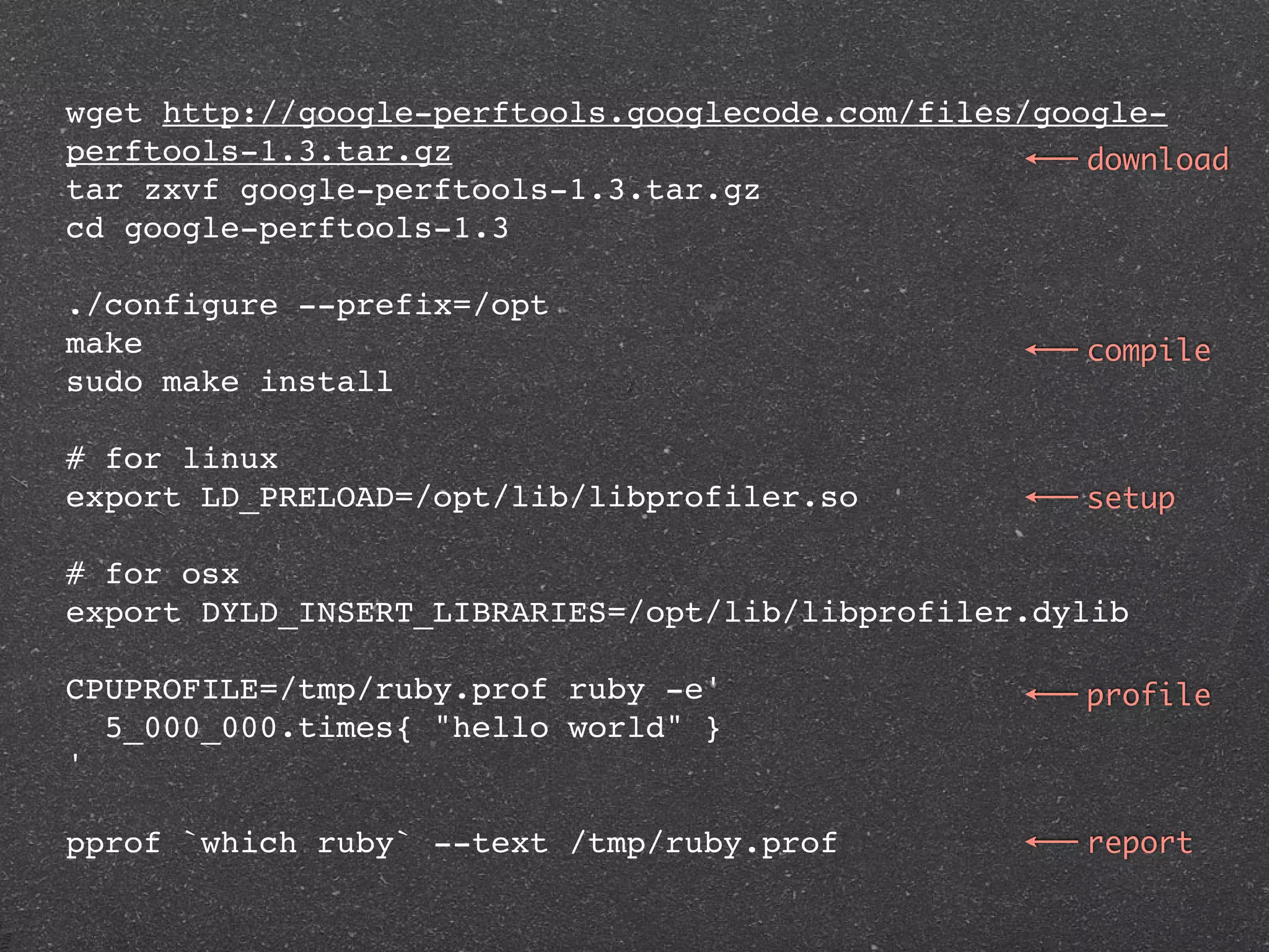 wget http://google-perftools.googlecode.com/files/google-
perftools-1.3.tar.gz                                 download
tar zxvf google-perftools-1.3.tar.gz
cd google-perftools-1.3

./configure --prefix=/opt
make                                                 compile
sudo make install

# for linux
export LD_PRELOAD=/opt/lib/libprofiler.so            setup

# for osx
export DYLD_INSERT_LIBRARIES=/opt/lib/libprofiler.dylib

CPUPROFILE=/tmp/ruby.prof ruby -e'                   profile
  5_000_000.times{ "hello world" }
'

pprof `which ruby` --text /tmp/ruby.prof             report
 