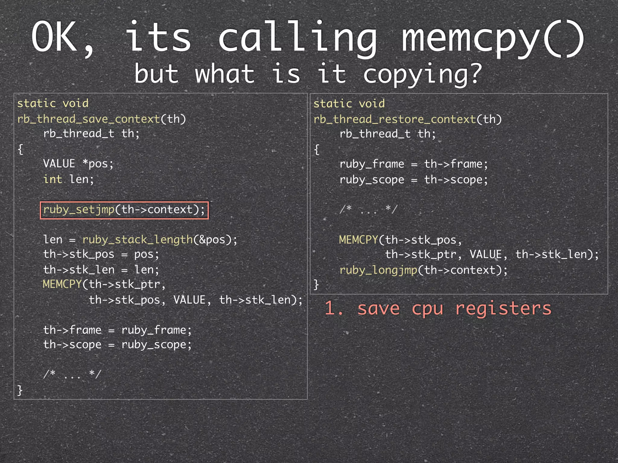 OK, its calling memcpy()
                 but what is it copying?
static void                                  static void
rb_thread_save_context(th)                   rb_thread_restore_context(th)
    rb_thread_t th;                              rb_thread_t th;
{                                            {
    VALUE *pos;                                  ruby_frame = th->frame;
    int len;                                     ruby_scope = th->scope;

    ruby_setjmp(th->context);                     /* ... */

    len = ruby_stack_length(&pos);                MEMCPY(th->stk_pos,
    th->stk_pos = pos;                                   th->stk_ptr, VALUE, th->stk_len);
    th->stk_len = len;                            ruby_longjmp(th->context);
    MEMCPY(th->stk_ptr,                      }
           th->stk_pos, VALUE, th->stk_len);
                                                 1. save cpu registers
    th->frame = ruby_frame;
    th->scope = ruby_scope;

    /* ... */
}
 