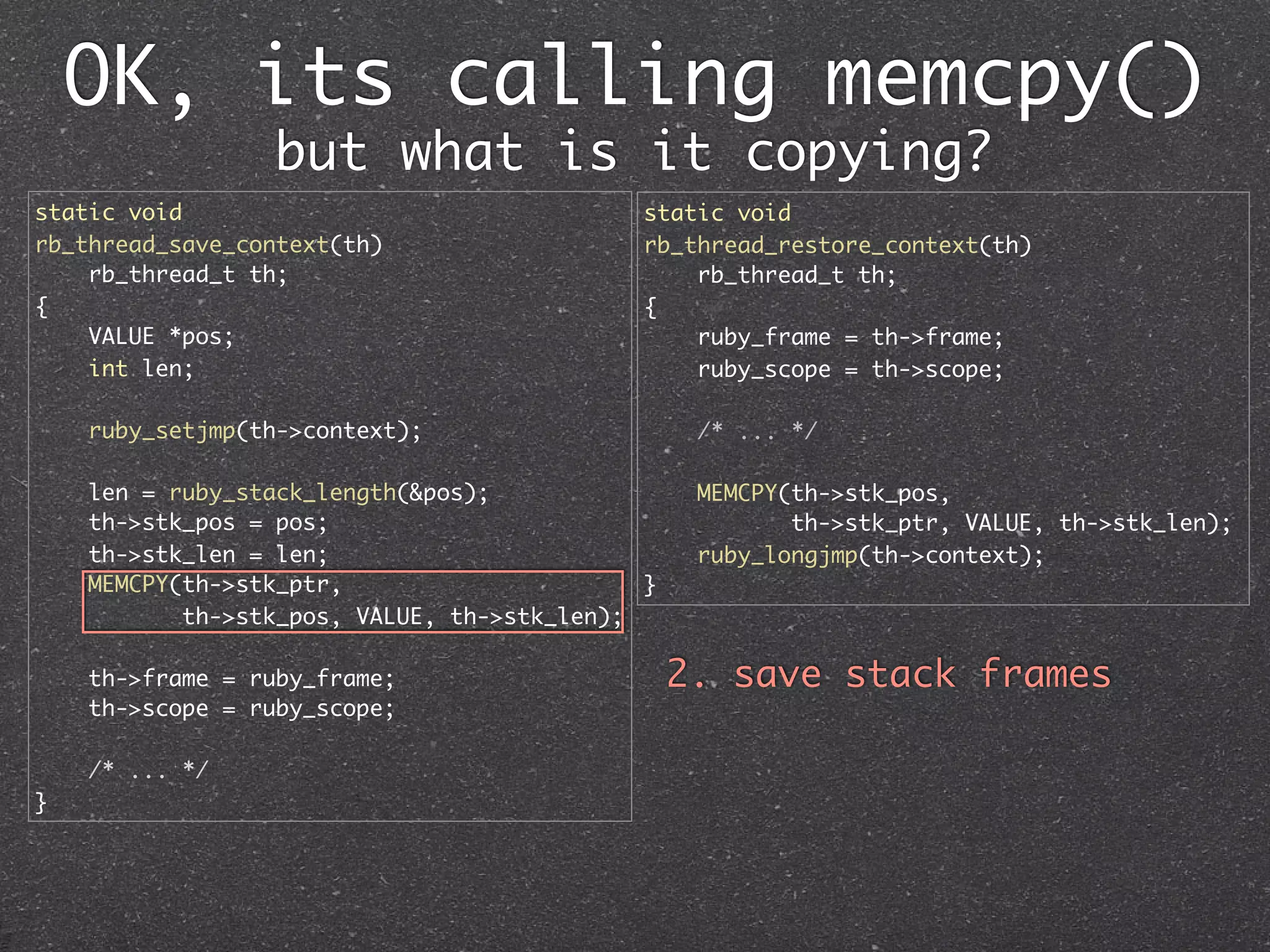 OK, its calling memcpy()
                 but what is it copying?
static void                                  static void
rb_thread_save_context(th)                   rb_thread_restore_context(th)
    rb_thread_t th;                              rb_thread_t th;
{                                            {
    VALUE *pos;                                  ruby_frame = th->frame;
    int len;                                     ruby_scope = th->scope;

    ruby_setjmp(th->context);                     /* ... */

    len = ruby_stack_length(&pos);                MEMCPY(th->stk_pos,
    th->stk_pos = pos;                                   th->stk_ptr, VALUE, th->stk_len);
    th->stk_len = len;                            ruby_longjmp(th->context);
    MEMCPY(th->stk_ptr,                      }
           th->stk_pos, VALUE, th->stk_len);

    th->frame = ruby_frame;                      2. save stack frames
    th->scope = ruby_scope;

    /* ... */
}
 