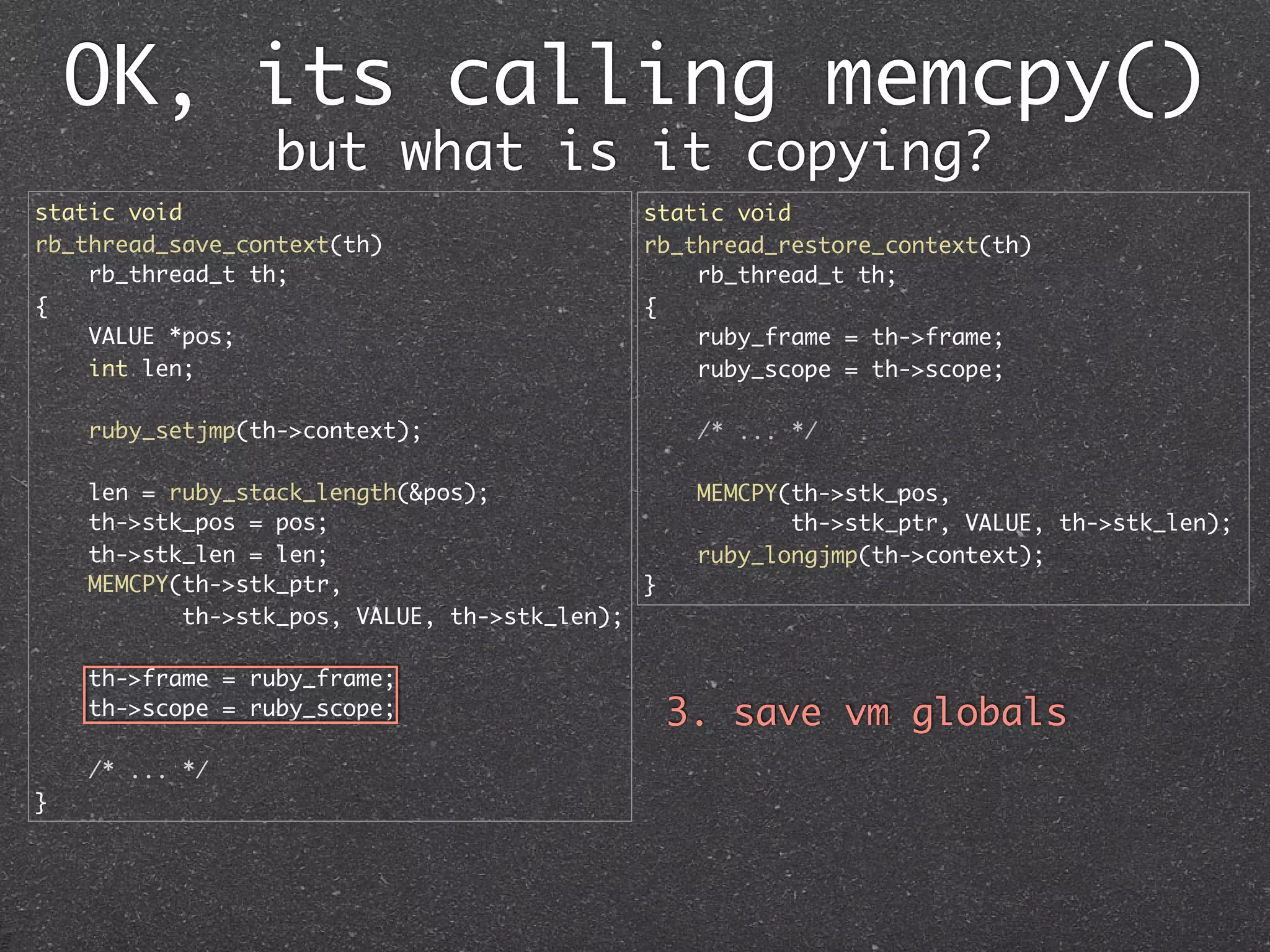OK, its calling memcpy()
                 but what is it copying?
static void                                  static void
rb_thread_save_context(th)                   rb_thread_restore_context(th)
    rb_thread_t th;                              rb_thread_t th;
{                                            {
    VALUE *pos;                                  ruby_frame = th->frame;
    int len;                                     ruby_scope = th->scope;

    ruby_setjmp(th->context);                     /* ... */

    len = ruby_stack_length(&pos);                MEMCPY(th->stk_pos,
    th->stk_pos = pos;                                   th->stk_ptr, VALUE, th->stk_len);
    th->stk_len = len;                            ruby_longjmp(th->context);
    MEMCPY(th->stk_ptr,                      }
           th->stk_pos, VALUE, th->stk_len);

    th->frame = ruby_frame;
    th->scope = ruby_scope;                      3. save vm globals
    /* ... */
}
 