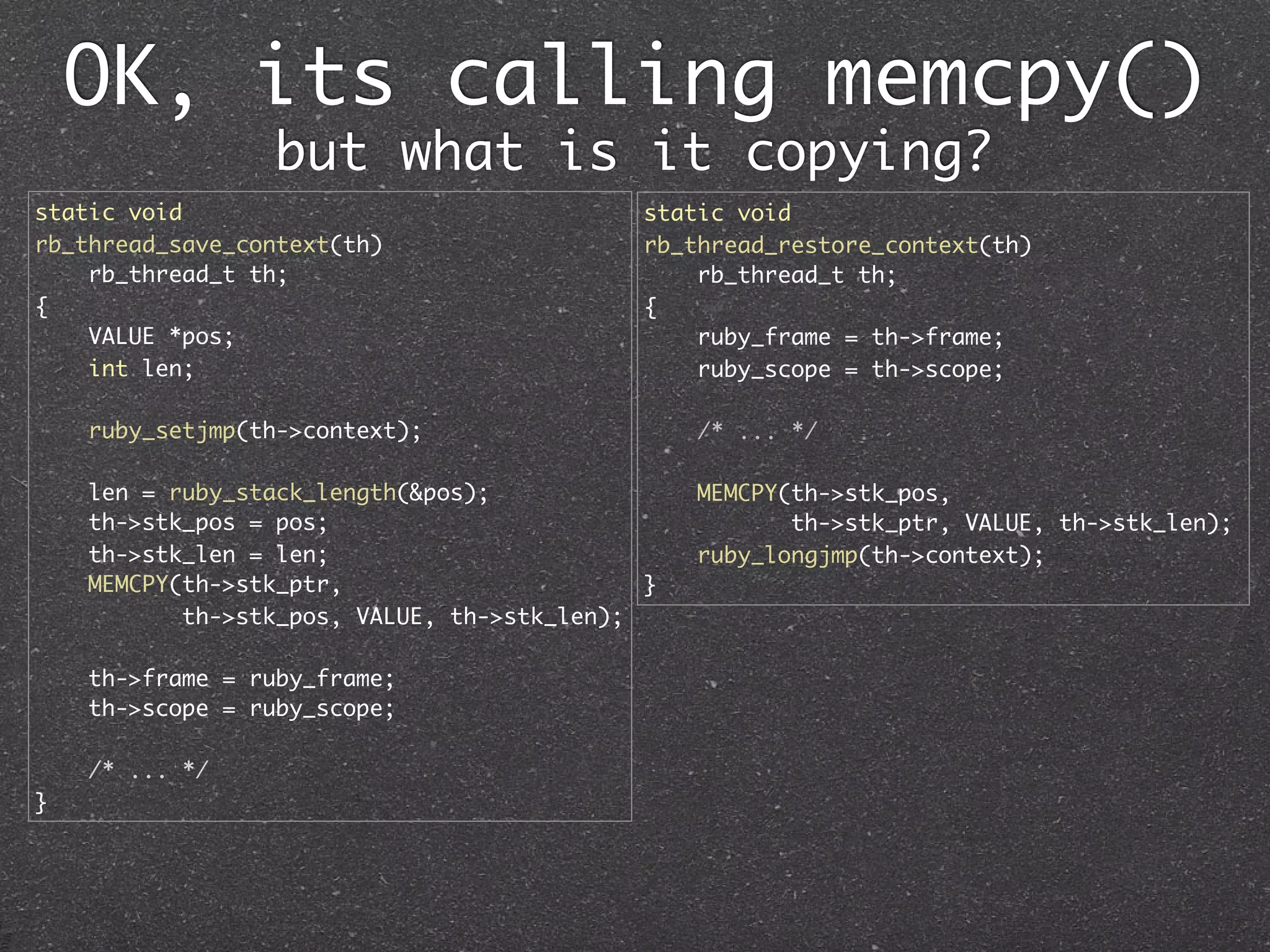 OK, its calling memcpy()
                 but what is it copying?
static void                                  static void
rb_thread_save_context(th)                   rb_thread_restore_context(th)
    rb_thread_t th;                              rb_thread_t th;
{                                            {
    VALUE *pos;                                  ruby_frame = th->frame;
    int len;                                     ruby_scope = th->scope;

    ruby_setjmp(th->context);                    /* ... */

    len = ruby_stack_length(&pos);               MEMCPY(th->stk_pos,
    th->stk_pos = pos;                                  th->stk_ptr, VALUE, th->stk_len);
    th->stk_len = len;                           ruby_longjmp(th->context);
    MEMCPY(th->stk_ptr,                      }
           th->stk_pos, VALUE, th->stk_len);

    th->frame = ruby_frame;
    th->scope = ruby_scope;

    /* ... */
}
 