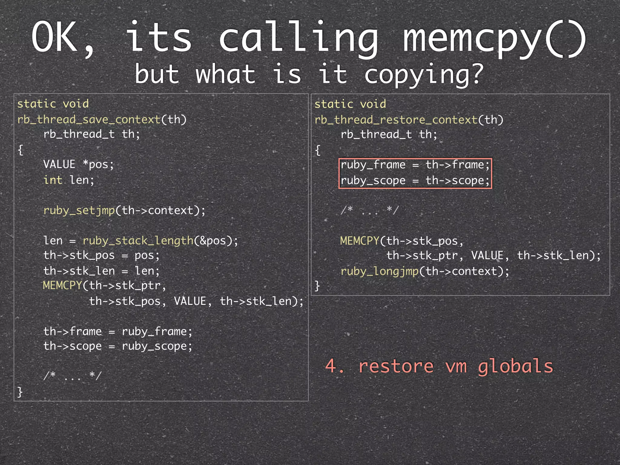 OK, its calling memcpy()
                 but what is it copying?
static void                                  static void
rb_thread_save_context(th)                   rb_thread_restore_context(th)
    rb_thread_t th;                              rb_thread_t th;
{                                            {
    VALUE *pos;                                  ruby_frame = th->frame;
    int len;                                     ruby_scope = th->scope;

    ruby_setjmp(th->context);                     /* ... */

    len = ruby_stack_length(&pos);                MEMCPY(th->stk_pos,
    th->stk_pos = pos;                                   th->stk_ptr, VALUE, th->stk_len);
    th->stk_len = len;                            ruby_longjmp(th->context);
    MEMCPY(th->stk_ptr,                      }
           th->stk_pos, VALUE, th->stk_len);

    th->frame = ruby_frame;
    th->scope = ruby_scope;

    /* ... */
                                                 4. restore vm globals
}
 