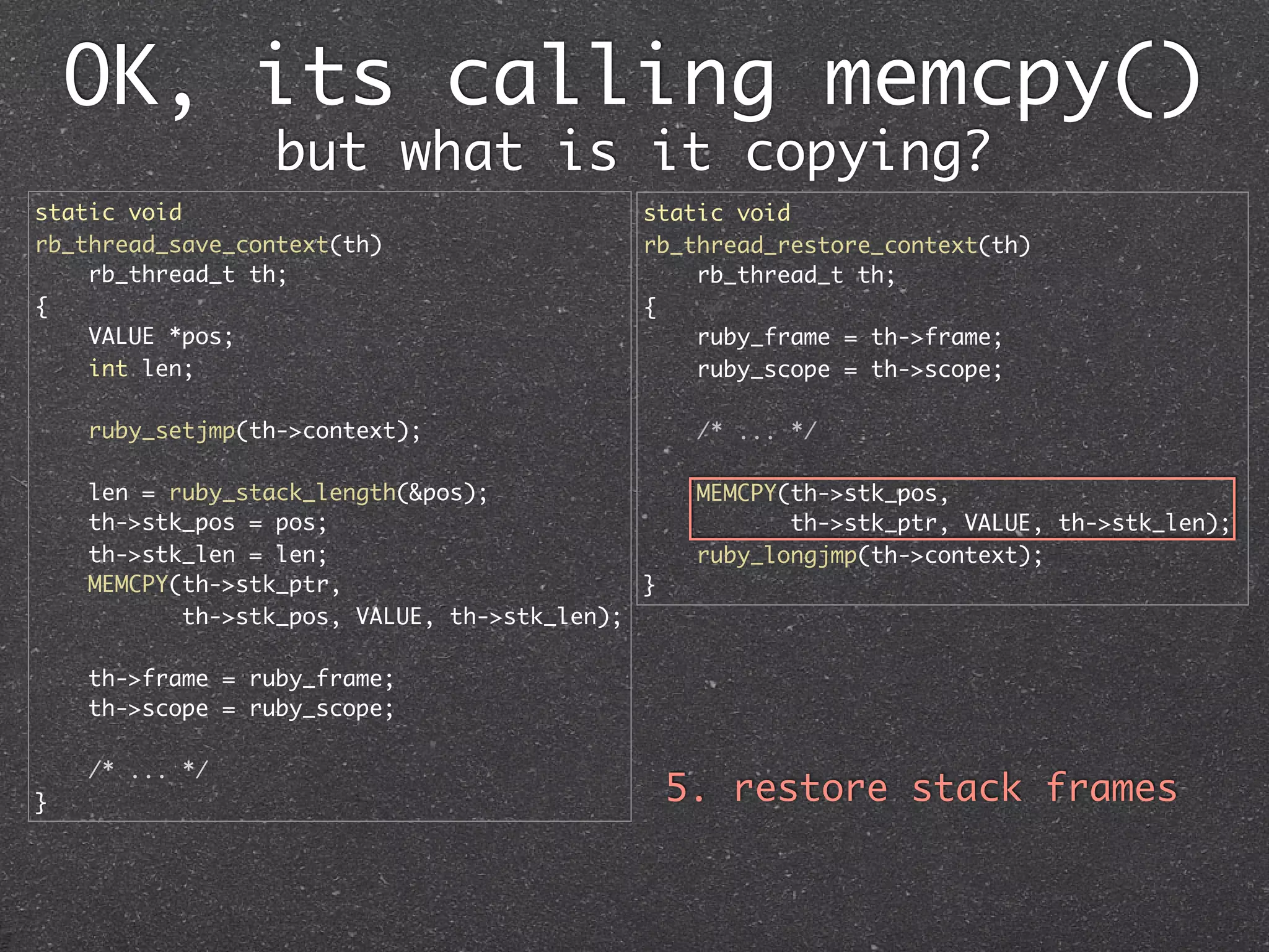 OK, its calling memcpy()
                 but what is it copying?
static void                                  static void
rb_thread_save_context(th)                   rb_thread_restore_context(th)
    rb_thread_t th;                              rb_thread_t th;
{                                            {
    VALUE *pos;                                  ruby_frame = th->frame;
    int len;                                     ruby_scope = th->scope;

    ruby_setjmp(th->context);                     /* ... */

    len = ruby_stack_length(&pos);                MEMCPY(th->stk_pos,
    th->stk_pos = pos;                                   th->stk_ptr, VALUE, th->stk_len);
    th->stk_len = len;                            ruby_longjmp(th->context);
    MEMCPY(th->stk_ptr,                      }
           th->stk_pos, VALUE, th->stk_len);

    th->frame = ruby_frame;
    th->scope = ruby_scope;

    /* ... */
}                                                5. restore stack frames
 