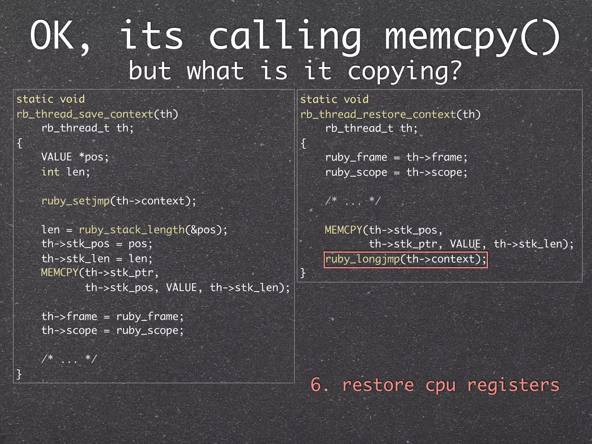 OK, its calling memcpy()
                 but what is it copying?
static void                                  static void
rb_thread_save_context(th)                   rb_thread_restore_context(th)
    rb_thread_t th;                              rb_thread_t th;
{                                            {
    VALUE *pos;                                  ruby_frame = th->frame;
    int len;                                     ruby_scope = th->scope;

    ruby_setjmp(th->context);                     /* ... */

    len = ruby_stack_length(&pos);                MEMCPY(th->stk_pos,
    th->stk_pos = pos;                                   th->stk_ptr, VALUE, th->stk_len);
    th->stk_len = len;                            ruby_longjmp(th->context);
    MEMCPY(th->stk_ptr,                      }
           th->stk_pos, VALUE, th->stk_len);

    th->frame = ruby_frame;
    th->scope = ruby_scope;

    /* ... */
}
                                                 6. restore cpu registers
 
