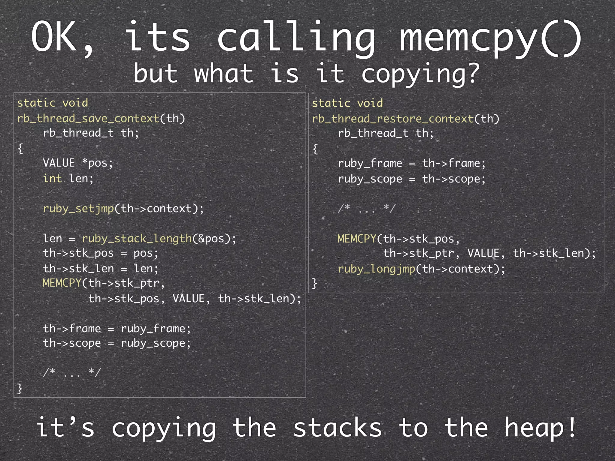 OK, its calling memcpy()
                 but what is it copying?
static void                                  static void
rb_thread_save_context(th)                   rb_thread_restore_context(th)
    rb_thread_t th;                              rb_thread_t th;
{                                            {
    VALUE *pos;                                  ruby_frame = th->frame;
    int len;                                     ruby_scope = th->scope;

    ruby_setjmp(th->context);                    /* ... */

    len = ruby_stack_length(&pos);               MEMCPY(th->stk_pos,
    th->stk_pos = pos;                                  th->stk_ptr, VALUE, th->stk_len);
    th->stk_len = len;                           ruby_longjmp(th->context);
    MEMCPY(th->stk_ptr,                      }
           th->stk_pos, VALUE, th->stk_len);

    th->frame = ruby_frame;
    th->scope = ruby_scope;

    /* ... */
}



    it’s copying the stacks to the heap!
 