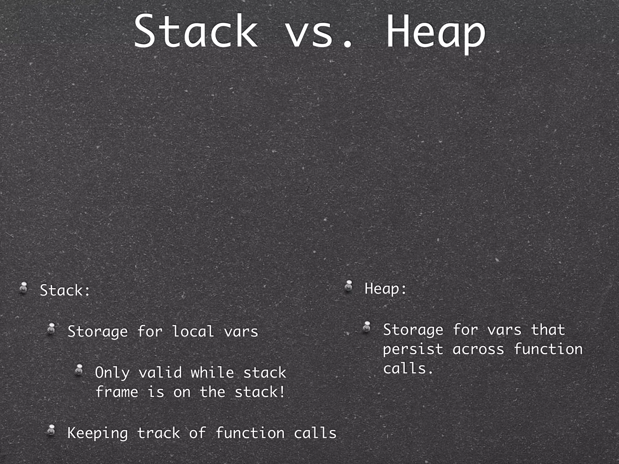 Stack vs. Heap




Stack:                               Heap:

   Storage for local vars              Storage for vars that
                                       persist across function
         Only valid while stack        calls.
         frame is on the stack!

   Keeping track of function calls
 