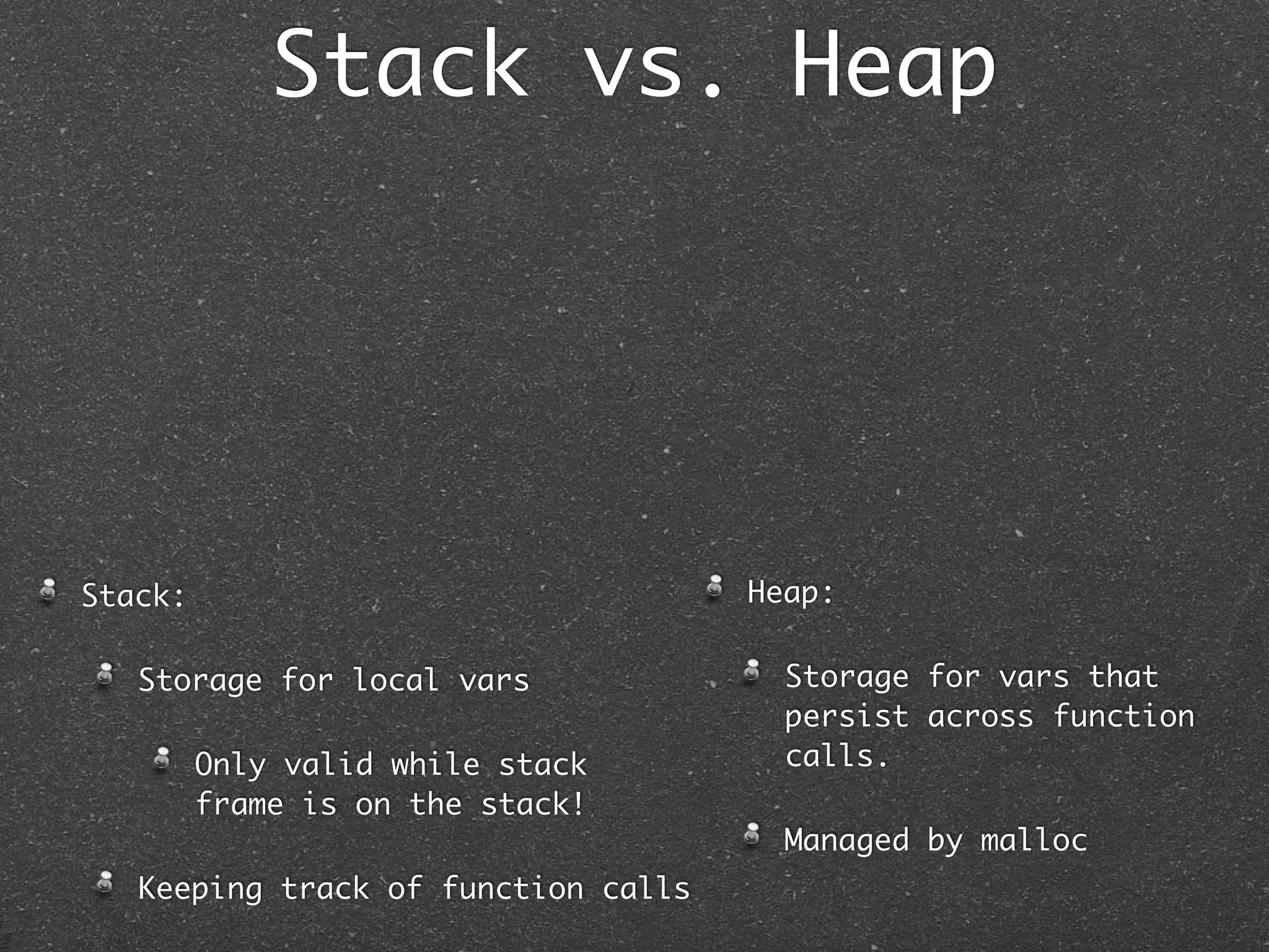 Stack vs. Heap




Stack:                               Heap:

   Storage for local vars              Storage for vars that
                                       persist across function
         Only valid while stack        calls.
         frame is on the stack!
                                       Managed by malloc
   Keeping track of function calls
 