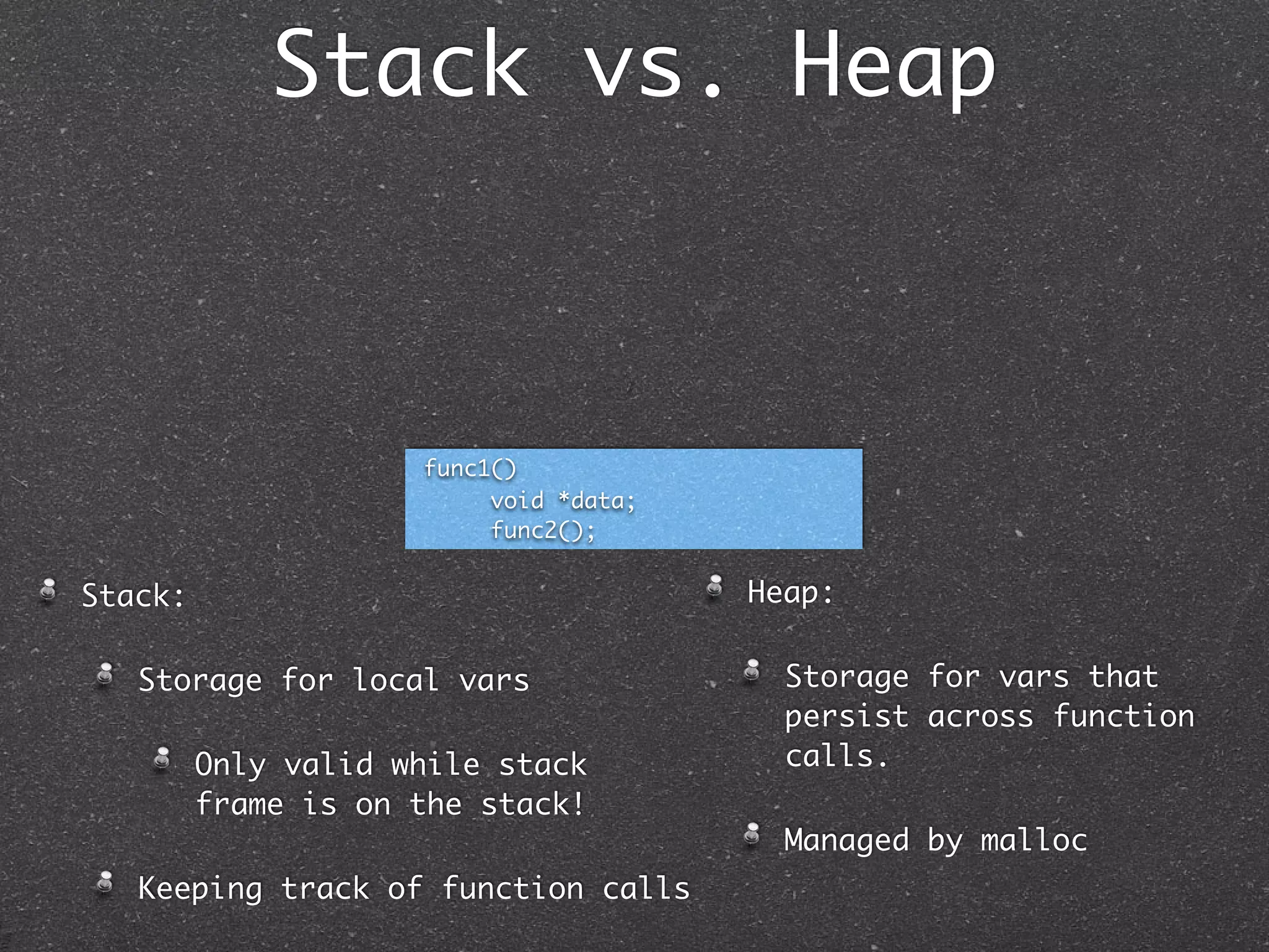 Stack vs. Heap



                     func1()
                          void *data;
                          func2();


Stack:                                  Heap:

   Storage for local vars                 Storage for vars that
                                          persist across function
         Only valid while stack           calls.
         frame is on the stack!
                                          Managed by malloc
   Keeping track of function calls
 