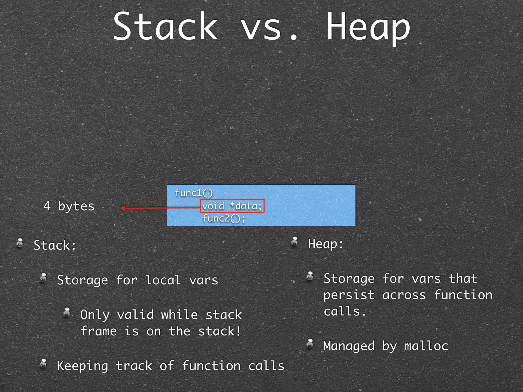 Stack vs. Heap



                     func1()
 4 bytes                  void *data;
                          func2();


Stack:                                  Heap:

   Storage for local vars                 Storage for vars that
                                          persist across function
         Only valid while stack           calls.
         frame is on the stack!
                                          Managed by malloc
   Keeping track of function calls
 