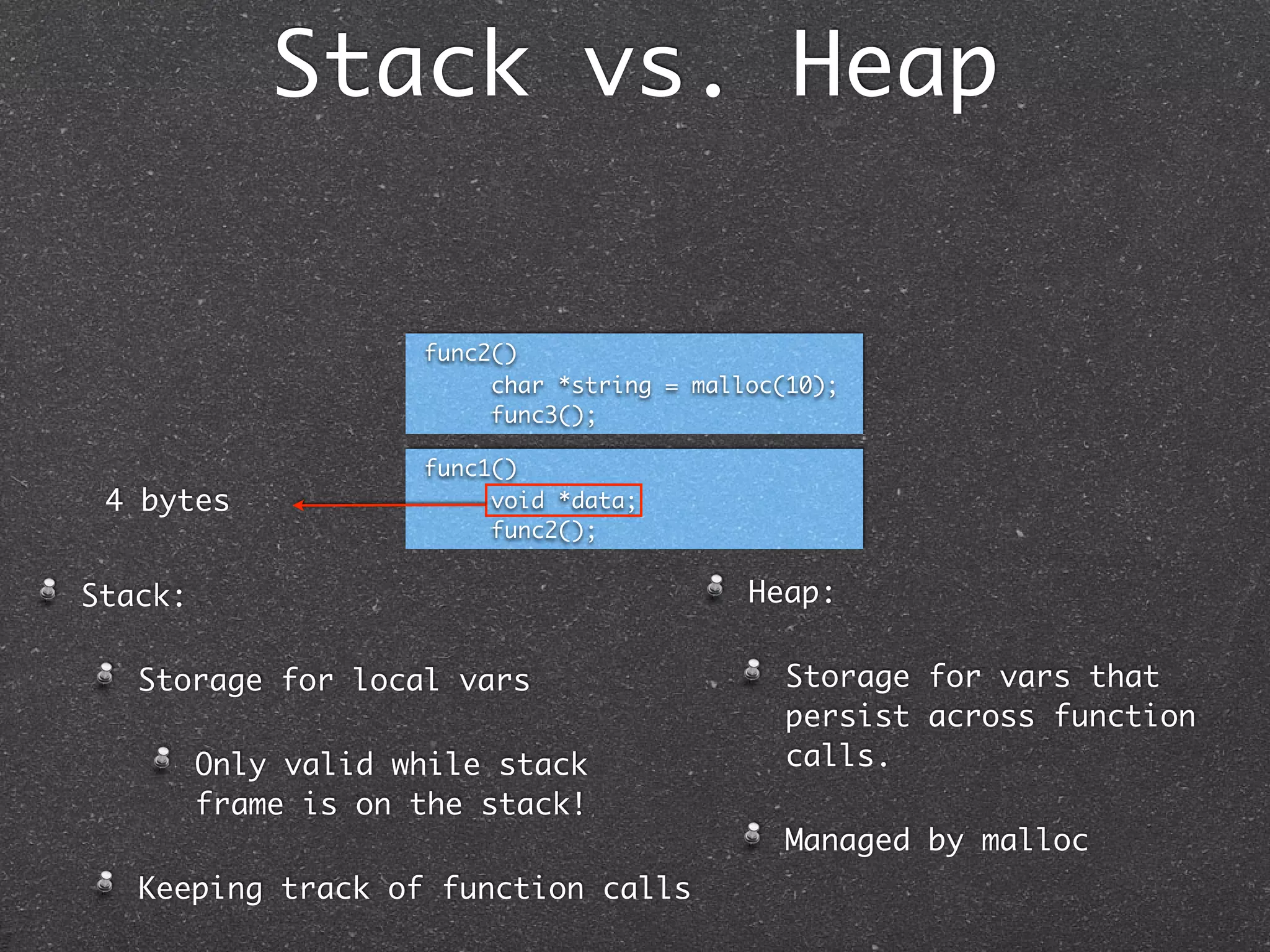 Stack vs. Heap


                     func2()
                          char *string = malloc(10);
                          func3();

                     func1()
 4 bytes                  void *data;
                          func2();


Stack:                                       Heap:

   Storage for local vars                      Storage for vars that
                                               persist across function
         Only valid while stack                calls.
         frame is on the stack!
                                               Managed by malloc
   Keeping track of function calls
 