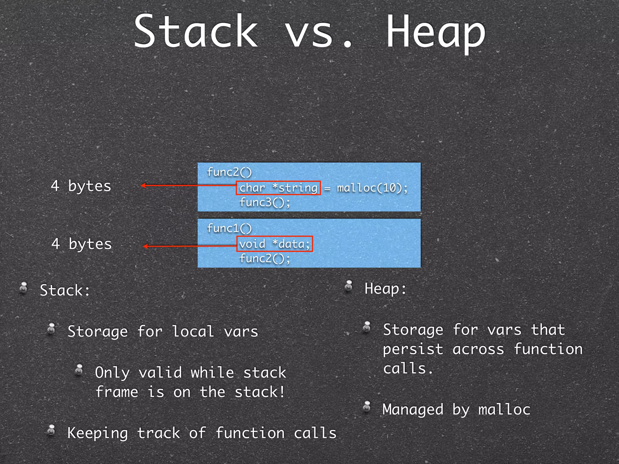 Stack vs. Heap


                     func2()
 4 bytes                  char *string = malloc(10);
                          func3();

                     func1()
 4 bytes                  void *data;
                          func2();


Stack:                                       Heap:

   Storage for local vars                      Storage for vars that
                                               persist across function
         Only valid while stack                calls.
         frame is on the stack!
                                               Managed by malloc
   Keeping track of function calls
 