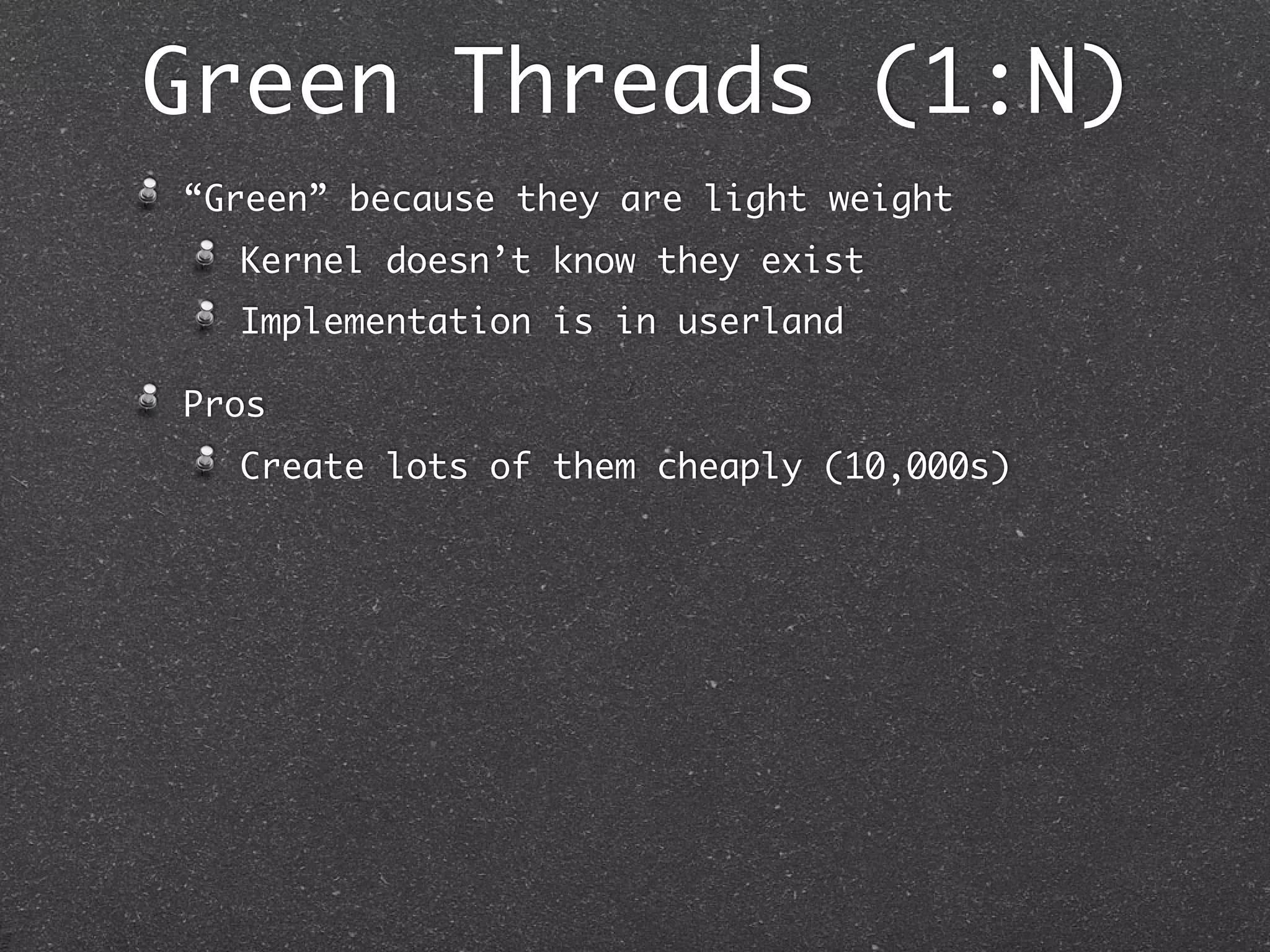 Green Threads (1:N)
“Green” because they are light weight
  Kernel doesn’t know they exist
  Implementation is in userland

Pros
  Create lots of them cheaply (10,000s)
 
