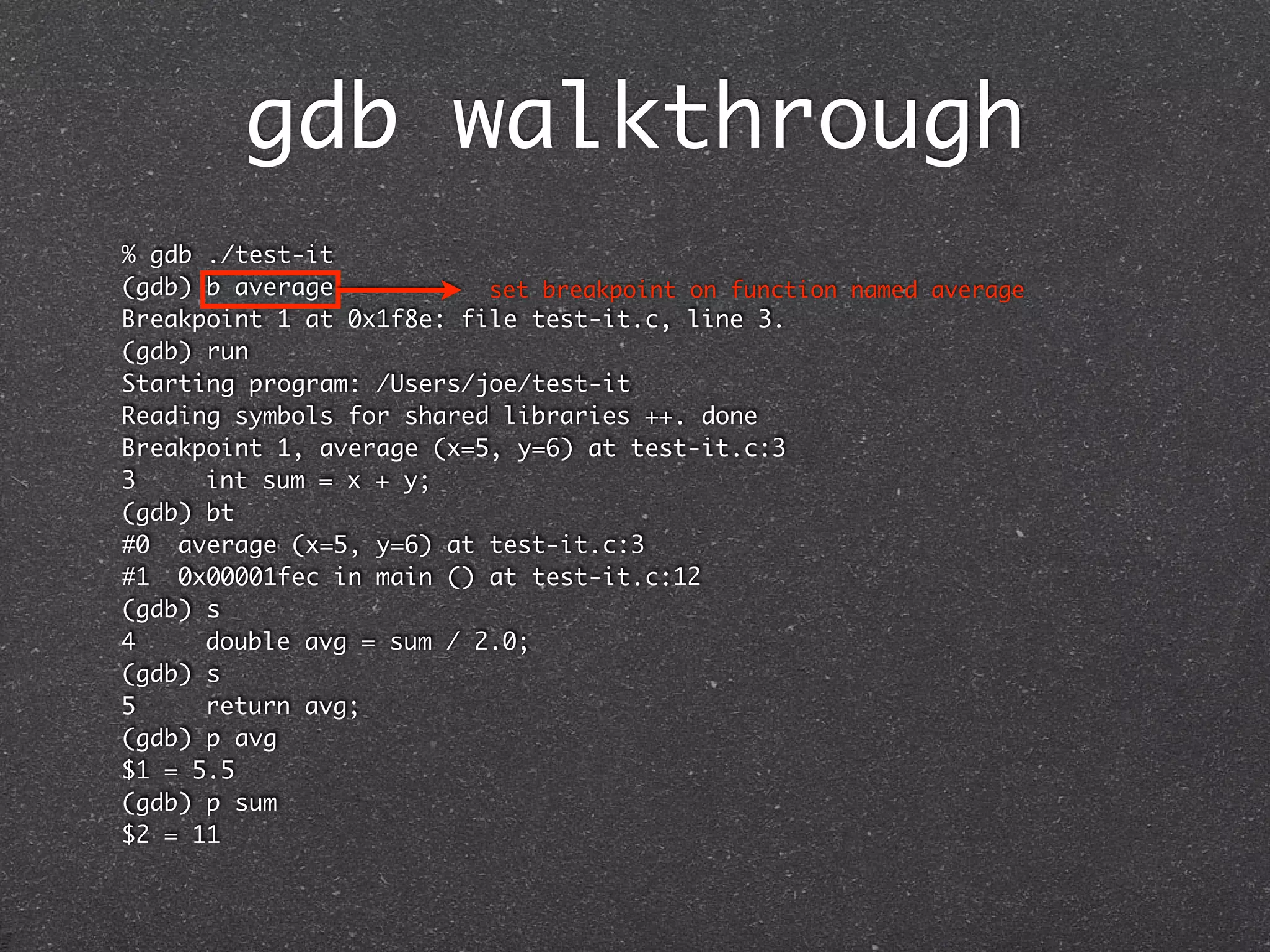 gdb walkthrough
% gdb ./test-it
(gdb) b average           set breakpoint on function named average
Breakpoint 1 at 0x1f8e: file test-it.c, line 3.
(gdb) run
Starting program: /Users/joe/test-it
Reading symbols for shared libraries ++. done
Breakpoint 1, average (x=5, y=6) at test-it.c:3
3	    int sum = x + y;
(gdb) bt
#0 average (x=5, y=6) at test-it.c:3
#1 0x00001fec in main () at test-it.c:12
(gdb) s
4	    double avg = sum / 2.0;
(gdb) s
5	    return avg;
(gdb) p avg
$1 = 5.5
(gdb) p sum
$2 = 11
 
