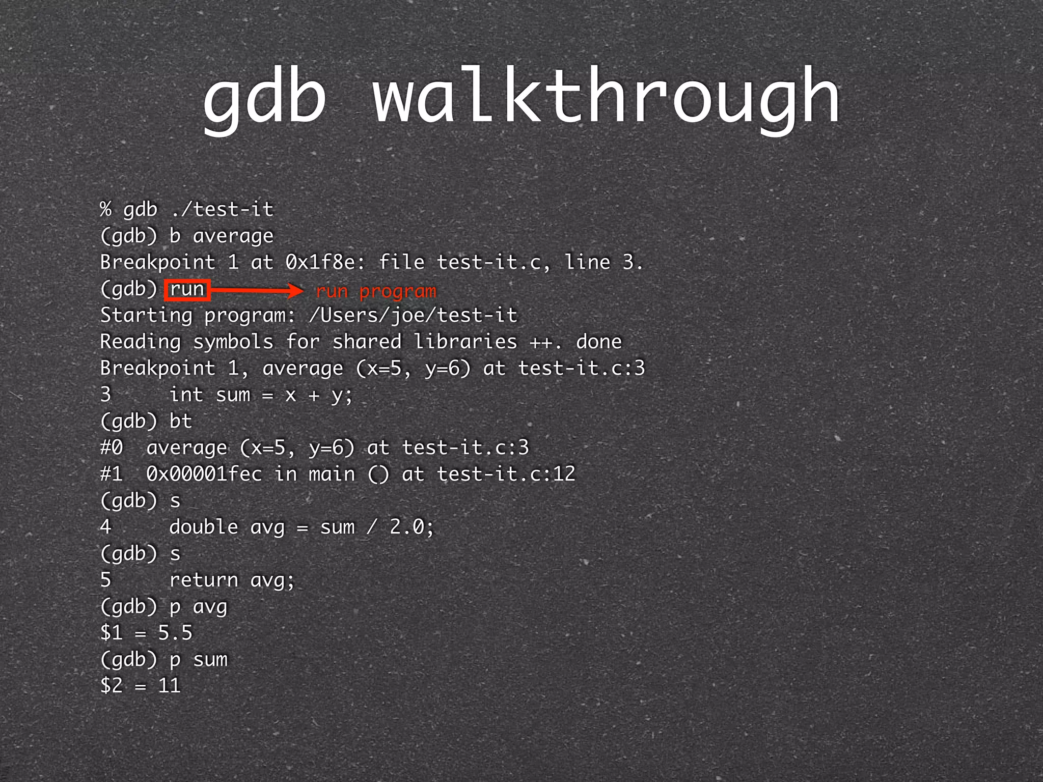gdb walkthrough
% gdb ./test-it
(gdb) b average
Breakpoint 1 at 0x1f8e: file test-it.c, line 3.
(gdb) run          run program
Starting program: /Users/joe/test-it
Reading symbols for shared libraries ++. done
Breakpoint 1, average (x=5, y=6) at test-it.c:3
3	    int sum = x + y;
(gdb) bt
#0 average (x=5, y=6) at test-it.c:3
#1 0x00001fec in main () at test-it.c:12
(gdb) s
4	    double avg = sum / 2.0;
(gdb) s
5	    return avg;
(gdb) p avg
$1 = 5.5
(gdb) p sum
$2 = 11
 