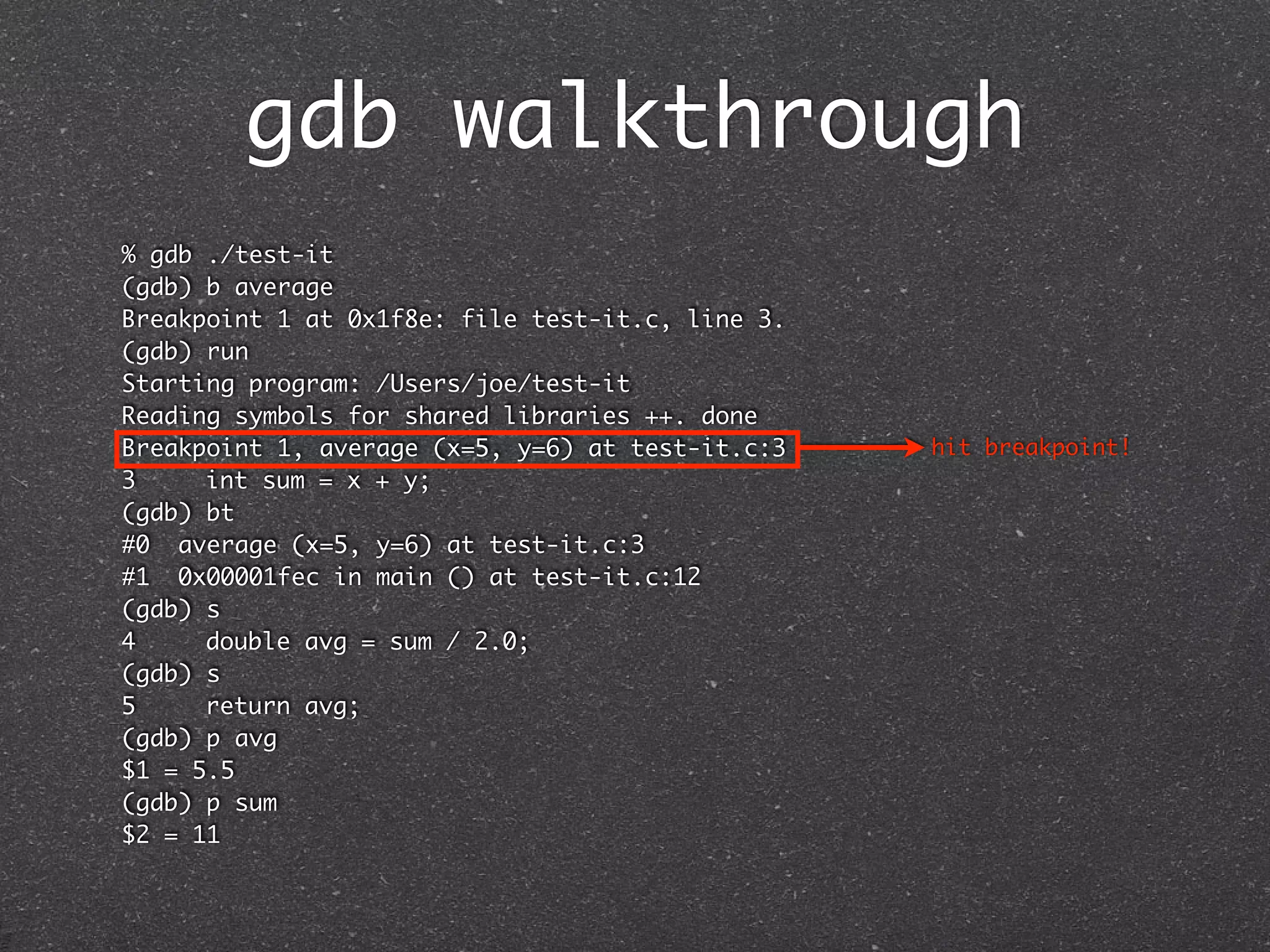 gdb walkthrough
% gdb ./test-it
(gdb) b average
Breakpoint 1 at 0x1f8e: file test-it.c, line 3.
(gdb) run
Starting program: /Users/joe/test-it
Reading symbols for shared libraries ++. done
Breakpoint 1, average (x=5, y=6) at test-it.c:3   hit breakpoint!
3	    int sum = x + y;
(gdb) bt
#0 average (x=5, y=6) at test-it.c:3
#1 0x00001fec in main () at test-it.c:12
(gdb) s
4	    double avg = sum / 2.0;
(gdb) s
5	    return avg;
(gdb) p avg
$1 = 5.5
(gdb) p sum
$2 = 11
 