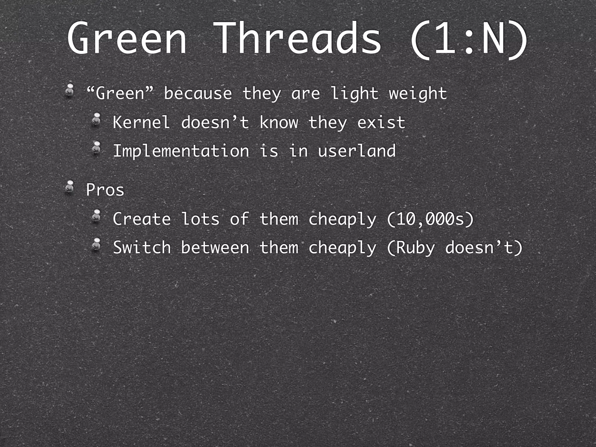 Green Threads (1:N)
“Green” because they are light weight
  Kernel doesn’t know they exist
  Implementation is in userland

Pros
  Create lots of them cheaply (10,000s)
  Switch between them cheaply (Ruby doesn’t)
 