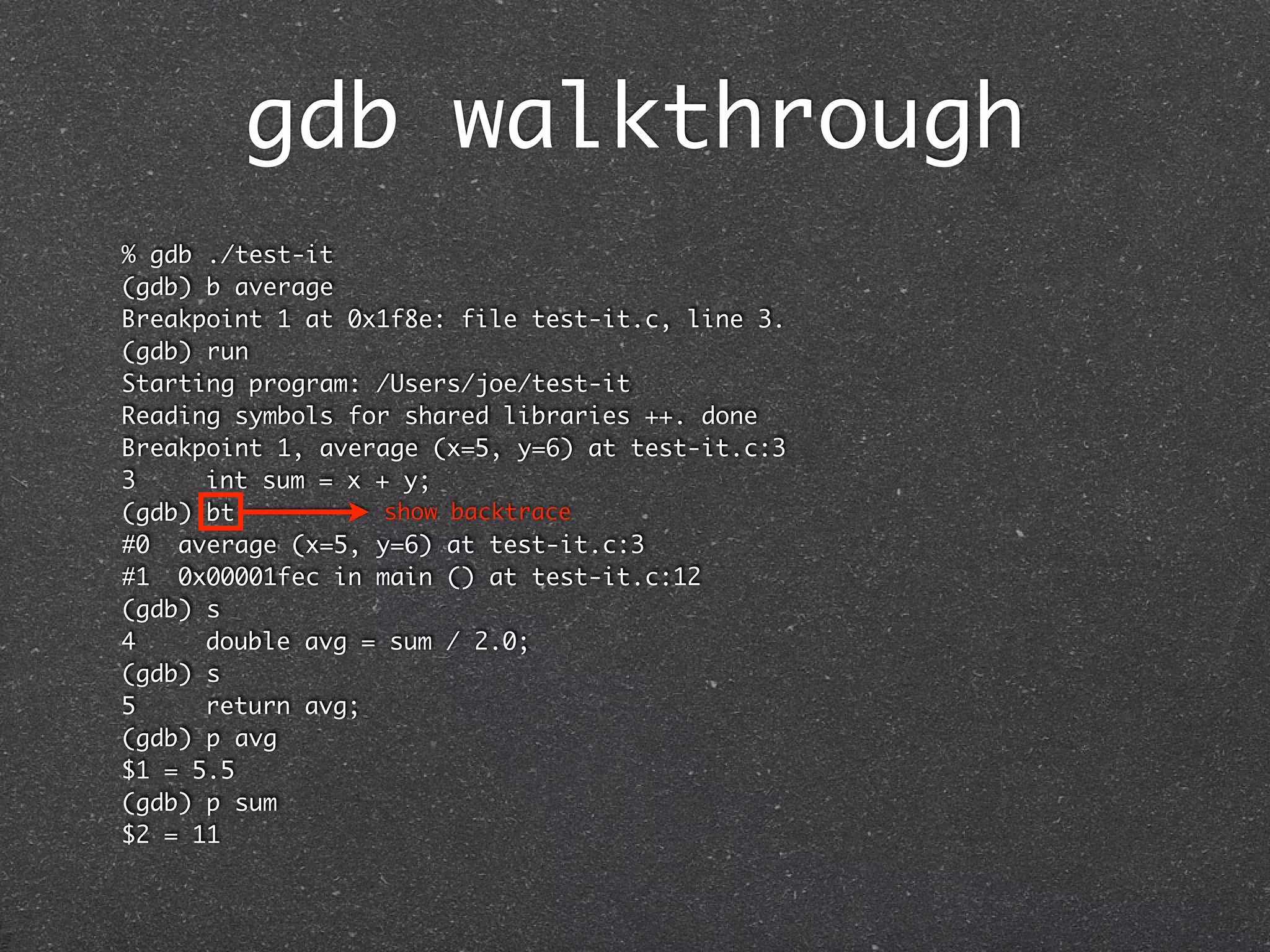 gdb walkthrough
% gdb ./test-it
(gdb) b average
Breakpoint 1 at 0x1f8e: file test-it.c, line 3.
(gdb) run
Starting program: /Users/joe/test-it
Reading symbols for shared libraries ++. done
Breakpoint 1, average (x=5, y=6) at test-it.c:3
3	    int sum = x + y;
(gdb) bt           show backtrace
#0 average (x=5, y=6) at test-it.c:3
#1 0x00001fec in main () at test-it.c:12
(gdb) s
4	    double avg = sum / 2.0;
(gdb) s
5	    return avg;
(gdb) p avg
$1 = 5.5
(gdb) p sum
$2 = 11
 