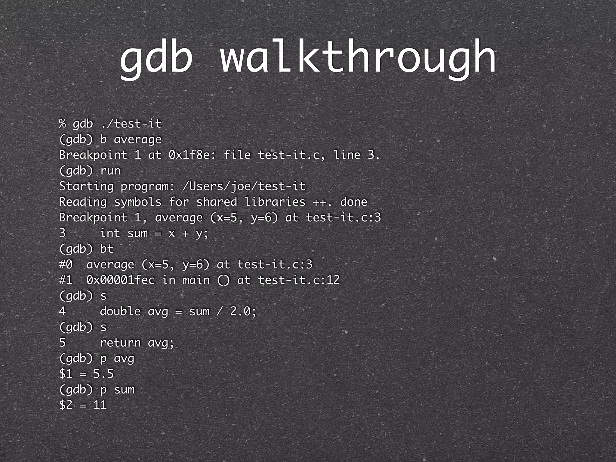 gdb walkthrough
% gdb ./test-it
(gdb) b average
Breakpoint 1 at 0x1f8e: file test-it.c, line 3.
(gdb) run
Starting program: /Users/joe/test-it
Reading symbols for shared libraries ++. done
Breakpoint 1, average (x=5, y=6) at test-it.c:3
3	    int sum = x + y;
(gdb) bt
#0 average (x=5, y=6) at test-it.c:3
#1 0x00001fec in main () at test-it.c:12
(gdb) s
4	    double avg = sum / 2.0;
(gdb) s
5	    return avg;
(gdb) p avg
$1 = 5.5
(gdb) p sum
$2 = 11
 