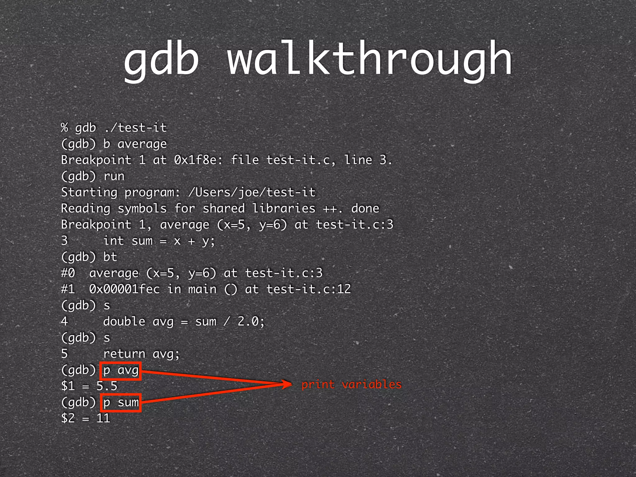gdb walkthrough
% gdb ./test-it
(gdb) b average
Breakpoint 1 at 0x1f8e: file test-it.c, line 3.
(gdb) run
Starting program: /Users/joe/test-it
Reading symbols for shared libraries ++. done
Breakpoint 1, average (x=5, y=6) at test-it.c:3
3	    int sum = x + y;
(gdb) bt
#0 average (x=5, y=6) at test-it.c:3
#1 0x00001fec in main () at test-it.c:12
(gdb) s
4	    double avg = sum / 2.0;
(gdb) s
5	    return avg;
(gdb) p avg
$1 = 5.5                          print variables
(gdb) p sum
$2 = 11
 