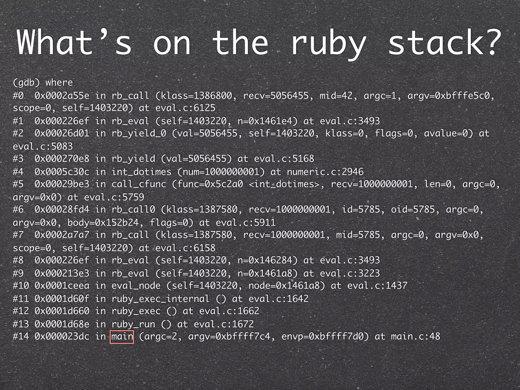 What’s on the ruby stack?
(gdb) where
#0 0x0002a55e in rb_call (klass=1386800, recv=5056455, mid=42, argc=1, argv=0xbfffe5c0,
scope=0, self=1403220) at eval.c:6125
#1 0x000226ef in rb_eval (self=1403220, n=0x1461e4) at eval.c:3493
#2 0x00026d01 in rb_yield_0 (val=5056455, self=1403220, klass=0, flags=0, avalue=0) at
eval.c:5083
#3 0x000270e8 in rb_yield (val=5056455) at eval.c:5168
#4 0x0005c30c in int_dotimes (num=1000000001) at numeric.c:2946
#5 0x00029be3 in call_cfunc (func=0x5c2a0 <int_dotimes>, recv=1000000001, len=0, argc=0,
argv=0x0) at eval.c:5759
#6 0x00028fd4 in rb_call0 (klass=1387580, recv=1000000001, id=5785, oid=5785, argc=0,
argv=0x0, body=0x152b24, flags=0) at eval.c:5911
#7 0x0002a7a7 in rb_call (klass=1387580, recv=1000000001, mid=5785, argc=0, argv=0x0,
scope=0, self=1403220) at eval.c:6158
#8 0x000226ef in rb_eval (self=1403220, n=0x146284) at eval.c:3493
#9 0x000213e3 in rb_eval (self=1403220, n=0x1461a8) at eval.c:3223
#10 0x0001ceea in eval_node (self=1403220, node=0x1461a8) at eval.c:1437
#11 0x0001d60f in ruby_exec_internal () at eval.c:1642
#12 0x0001d660 in ruby_exec () at eval.c:1662
#13 0x0001d68e in ruby_run () at eval.c:1672
#14 0x000023dc in main (argc=2, argv=0xbffff7c4, envp=0xbffff7d0) at main.c:48
 