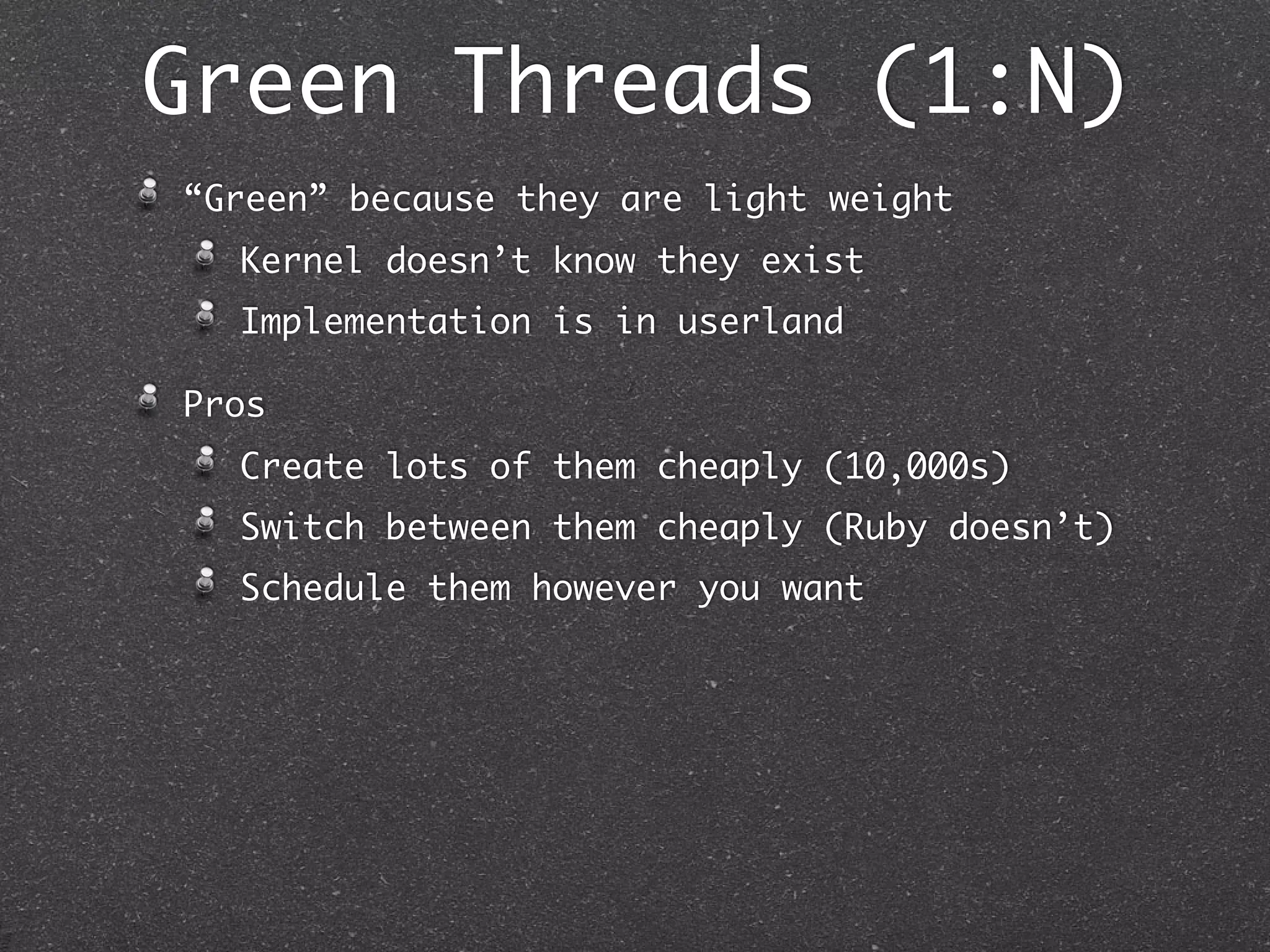Green Threads (1:N)
“Green” because they are light weight
  Kernel doesn’t know they exist
  Implementation is in userland

Pros
  Create lots of them cheaply (10,000s)
  Switch between them cheaply (Ruby doesn’t)
  Schedule them however you want
 