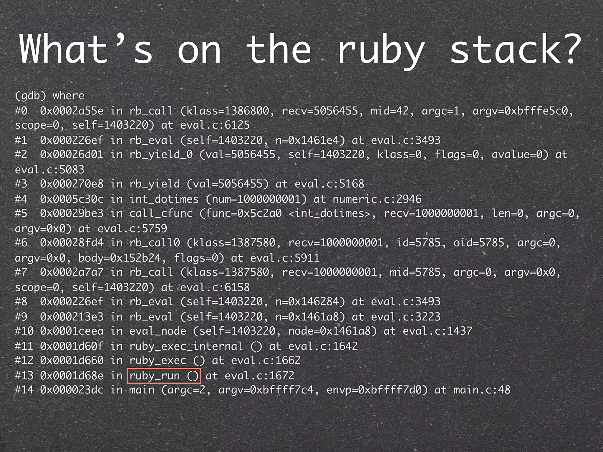 What’s on the ruby stack?
(gdb) where
#0 0x0002a55e in rb_call (klass=1386800, recv=5056455, mid=42, argc=1, argv=0xbfffe5c0,
scope=0, self=1403220) at eval.c:6125
#1 0x000226ef in rb_eval (self=1403220, n=0x1461e4) at eval.c:3493
#2 0x00026d01 in rb_yield_0 (val=5056455, self=1403220, klass=0, flags=0, avalue=0) at
eval.c:5083
#3 0x000270e8 in rb_yield (val=5056455) at eval.c:5168
#4 0x0005c30c in int_dotimes (num=1000000001) at numeric.c:2946
#5 0x00029be3 in call_cfunc (func=0x5c2a0 <int_dotimes>, recv=1000000001, len=0, argc=0,
argv=0x0) at eval.c:5759
#6 0x00028fd4 in rb_call0 (klass=1387580, recv=1000000001, id=5785, oid=5785, argc=0,
argv=0x0, body=0x152b24, flags=0) at eval.c:5911
#7 0x0002a7a7 in rb_call (klass=1387580, recv=1000000001, mid=5785, argc=0, argv=0x0,
scope=0, self=1403220) at eval.c:6158
#8 0x000226ef in rb_eval (self=1403220, n=0x146284) at eval.c:3493
#9 0x000213e3 in rb_eval (self=1403220, n=0x1461a8) at eval.c:3223
#10 0x0001ceea in eval_node (self=1403220, node=0x1461a8) at eval.c:1437
#11 0x0001d60f in ruby_exec_internal () at eval.c:1642
#12 0x0001d660 in ruby_exec () at eval.c:1662
#13 0x0001d68e in ruby_run () at eval.c:1672
#14 0x000023dc in main (argc=2, argv=0xbffff7c4, envp=0xbffff7d0) at main.c:48
 