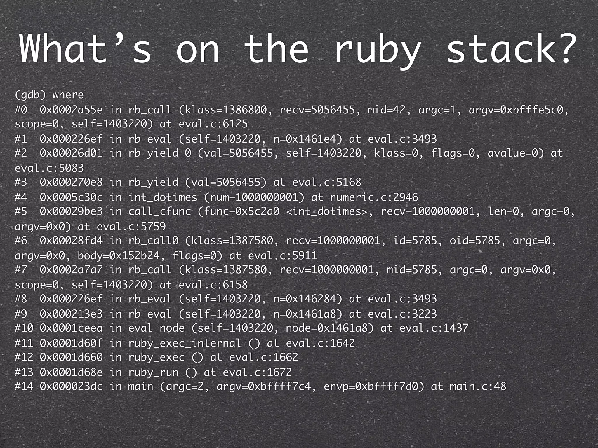 What’s on the ruby stack?
(gdb) where
#0 0x0002a55e in rb_call (klass=1386800, recv=5056455, mid=42, argc=1, argv=0xbfffe5c0,
scope=0, self=1403220) at eval.c:6125
#1 0x000226ef in rb_eval (self=1403220, n=0x1461e4) at eval.c:3493
#2 0x00026d01 in rb_yield_0 (val=5056455, self=1403220, klass=0, flags=0, avalue=0) at
eval.c:5083
#3 0x000270e8 in rb_yield (val=5056455) at eval.c:5168
#4 0x0005c30c in int_dotimes (num=1000000001) at numeric.c:2946
#5 0x00029be3 in call_cfunc (func=0x5c2a0 <int_dotimes>, recv=1000000001, len=0, argc=0,
argv=0x0) at eval.c:5759
#6 0x00028fd4 in rb_call0 (klass=1387580, recv=1000000001, id=5785, oid=5785, argc=0,
argv=0x0, body=0x152b24, flags=0) at eval.c:5911
#7 0x0002a7a7 in rb_call (klass=1387580, recv=1000000001, mid=5785, argc=0, argv=0x0,
scope=0, self=1403220) at eval.c:6158
#8 0x000226ef in rb_eval (self=1403220, n=0x146284) at eval.c:3493
#9 0x000213e3 in rb_eval (self=1403220, n=0x1461a8) at eval.c:3223
#10 0x0001ceea in eval_node (self=1403220, node=0x1461a8) at eval.c:1437
#11 0x0001d60f in ruby_exec_internal () at eval.c:1642
#12 0x0001d660 in ruby_exec () at eval.c:1662
#13 0x0001d68e in ruby_run () at eval.c:1672
#14 0x000023dc in main (argc=2, argv=0xbffff7c4, envp=0xbffff7d0) at main.c:48
 