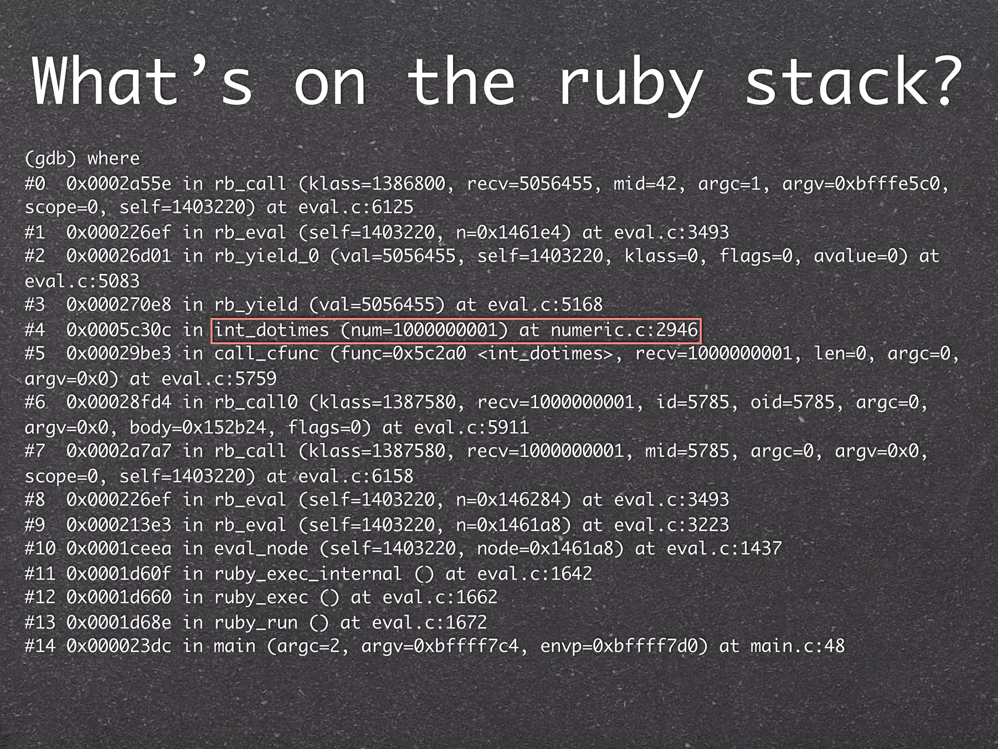 What’s on the ruby stack?
(gdb) where
#0 0x0002a55e in rb_call (klass=1386800, recv=5056455, mid=42, argc=1, argv=0xbfffe5c0,
scope=0, self=1403220) at eval.c:6125
#1 0x000226ef in rb_eval (self=1403220, n=0x1461e4) at eval.c:3493
#2 0x00026d01 in rb_yield_0 (val=5056455, self=1403220, klass=0, flags=0, avalue=0) at
eval.c:5083
#3 0x000270e8 in rb_yield (val=5056455) at eval.c:5168
#4 0x0005c30c in int_dotimes (num=1000000001) at numeric.c:2946
#5 0x00029be3 in call_cfunc (func=0x5c2a0 <int_dotimes>, recv=1000000001, len=0, argc=0,
argv=0x0) at eval.c:5759
#6 0x00028fd4 in rb_call0 (klass=1387580, recv=1000000001, id=5785, oid=5785, argc=0,
argv=0x0, body=0x152b24, flags=0) at eval.c:5911
#7 0x0002a7a7 in rb_call (klass=1387580, recv=1000000001, mid=5785, argc=0, argv=0x0,
scope=0, self=1403220) at eval.c:6158
#8 0x000226ef in rb_eval (self=1403220, n=0x146284) at eval.c:3493
#9 0x000213e3 in rb_eval (self=1403220, n=0x1461a8) at eval.c:3223
#10 0x0001ceea in eval_node (self=1403220, node=0x1461a8) at eval.c:1437
#11 0x0001d60f in ruby_exec_internal () at eval.c:1642
#12 0x0001d660 in ruby_exec () at eval.c:1662
#13 0x0001d68e in ruby_run () at eval.c:1672
#14 0x000023dc in main (argc=2, argv=0xbffff7c4, envp=0xbffff7d0) at main.c:48
 
