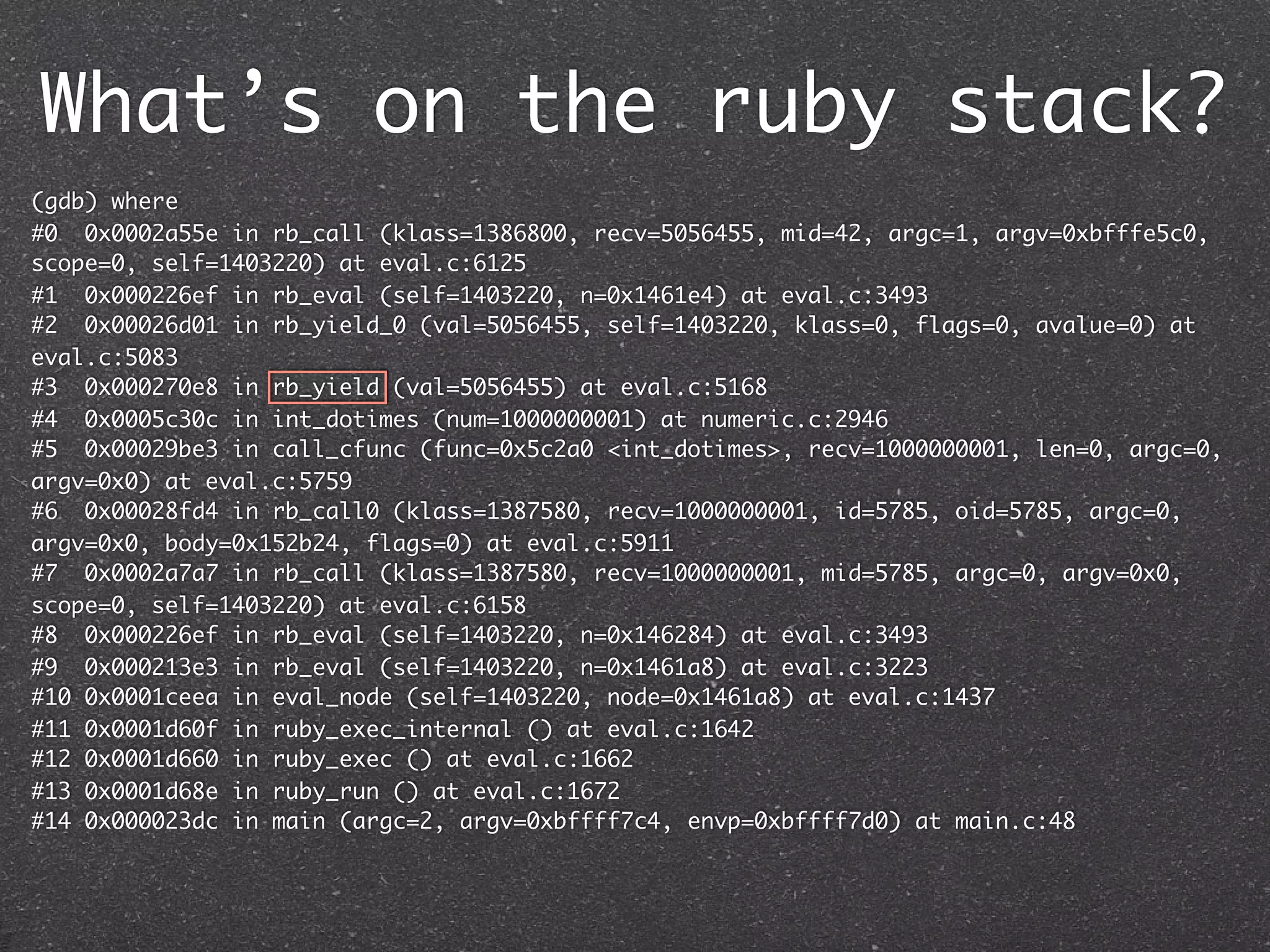 What’s on the ruby stack?
(gdb) where
#0 0x0002a55e in rb_call (klass=1386800, recv=5056455, mid=42, argc=1, argv=0xbfffe5c0,
scope=0, self=1403220) at eval.c:6125
#1 0x000226ef in rb_eval (self=1403220, n=0x1461e4) at eval.c:3493
#2 0x00026d01 in rb_yield_0 (val=5056455, self=1403220, klass=0, flags=0, avalue=0) at
eval.c:5083
#3 0x000270e8 in rb_yield (val=5056455) at eval.c:5168
#4 0x0005c30c in int_dotimes (num=1000000001) at numeric.c:2946
#5 0x00029be3 in call_cfunc (func=0x5c2a0 <int_dotimes>, recv=1000000001, len=0, argc=0,
argv=0x0) at eval.c:5759
#6 0x00028fd4 in rb_call0 (klass=1387580, recv=1000000001, id=5785, oid=5785, argc=0,
argv=0x0, body=0x152b24, flags=0) at eval.c:5911
#7 0x0002a7a7 in rb_call (klass=1387580, recv=1000000001, mid=5785, argc=0, argv=0x0,
scope=0, self=1403220) at eval.c:6158
#8 0x000226ef in rb_eval (self=1403220, n=0x146284) at eval.c:3493
#9 0x000213e3 in rb_eval (self=1403220, n=0x1461a8) at eval.c:3223
#10 0x0001ceea in eval_node (self=1403220, node=0x1461a8) at eval.c:1437
#11 0x0001d60f in ruby_exec_internal () at eval.c:1642
#12 0x0001d660 in ruby_exec () at eval.c:1662
#13 0x0001d68e in ruby_run () at eval.c:1672
#14 0x000023dc in main (argc=2, argv=0xbffff7c4, envp=0xbffff7d0) at main.c:48
 